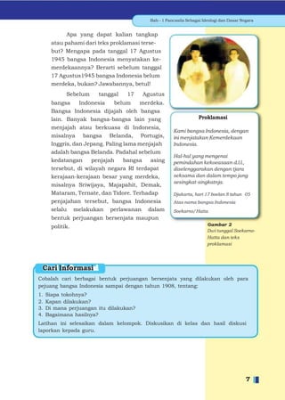 Bab - 1 Pancasila Sebagai Ideologi dan Dasar Negara


             Apa yang dapat kalian tangkap
       atau pahami dari teks proklamasi terse-
       but? Mengapa pada tanggal 17 Agustus
       1945 bangsa Indonesia menyatakan ke-
       merdekaannya? Berarti sebelum tanggal
       17 Agustus1945 bangsa Indonesia belum
       merdeka, bukan? Jawabannya, betul!
             Sebelum    tanggal    17    Agustus
       bangsa     Indonesia    belum    merdeka.
       Bangsa Indonesia dijajah oleh bangsa
       lain. Banyak bangsa-bangsa lain yang                       Proklamasi
       menjajah atau berkuasa di Indonesia,
                                                      Kami bangsa Indonesia, dengan
       misalnya bangsa Belanda, Portugis,             ini menjatakan Kemerdekaan
       Inggris, dan Jepang. Paling lama menjajah      Indonesia.
       adalah bangsa Belanda. Padahal sebelum
                                                      Hal-hal yang mengenai
       kedatangan     penjajah     bangsa   asing     pemindahan kekoeasaan d.l.l.,
       tersebut, di wilayah negara RI terdapat        diselenggarakan dengan tjara
       kerajaan-kerajaan besar yang merdeka,          seksama dan dalam tempo jang
                                                      sesingkat-singkatnja.
       misalnya Sriwijaya, Majapahit, Demak,
       Mataram, Ternate, dan Tidore. Terhadap         Djakarta, hari 17 boelan 8 tahun 05
       penjajahan tersebut, bangsa Indonesia          Atas nama bangsa Indonesia
       selalu melakukan perlawanan dalam              Soekarno/Hatta
       bentuk perjuangan bersenjata maupun
       politik.
                                                                       Dwi tunggal Soekarno-
                                                                       Hatta dan teks
                                                                       proklamasi




 Cari Informasi
Cobalah cari berbagai bentuk perjuangan bersenjata yang dilakukan oleh para
pejuang bangsa Indonesia sampai dengan tahun 1908, tentang:
1.   Siapa tokohnya?
2.   Kapan dilakukan?
3.   Di mana perjuangan itu dilakukan?
4.   Bagaimana hasilnya?
Latihan ini selesaikan dalam kelompok. Diskusikan di kelas dan hasil diskusi
laporkan kepada guru.




                                                                                          7
 