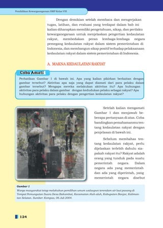 Pendidikan Kewarganegaraan SMP Kelas VIII


                                Dengan demikian setelah membaca dan mengerjakan
                         tugas, latihan, dan evaluasi yang terdapat dalam bab ini
                         kalian diharapkan memiliki pengetahuan, sikap, dan perilaku
                         kewarganegaraan untuk menjelaskan pengertian kedaulatan
                         rakyat, membedakan peran lembaga-lembaga negara
                         pemegang kedaulatan rakyat dalam sistem pemerintahan di
                         Indonesia, dan membangun sikap positif terhadap pelaksanaan
                         kedaulatan rakyat dalam sistem pemerintahan di Indonesia.


                         A. MAKNA KEDAULATAN RAKYAT

   Coba Amati
   Perhatikan Gambar 1 di bawah ini. Apa yang kalian pikirkan berkaitan dengan
   gambar tersebut? Aktivitas apa saja yang dapat diamati dari para pelaku dalam
   gambar tersebut? Mengapa mereka melakukan aktivitas itu? Apa hubungan
   aktivitas para pelaku dalam gambar dengan kedudukan pelaku sebagai rakyat? Apa
   hubungan aktivitas para pelaku dengan pengertian kedaulatan rakyat?



                                                             Setelah kalian mengamati
                                                       Gambar 1 dan menjawab be-
                                                       berapa pertanyaan di atas. Coba
                                                       bandingkan pemahamanmu ten-
                                                       tang kedaulatan rakyat dengan
                                                       penjelasan di bawah ini.

                                                            Sebelum membahas ten-
                                                       tang kedaulatan rakyat, perlu
                                                       dijelaskan terlebih dahulu sia-
                                                       pakah rakyat itu? Rakyat adalah
                                                       orang yang tunduk pada suatu
                                                       pemerintah      negara.     Dalam
                                                       negara ada yang memerintah
                                                       dan ada yang diperintah, yang
                                                       memerintah       negara    disebut

 Gambar 1
 Warga masyarakat tetap melakukan pemilihan umum walaupun terendam air laut pasang di
 Tempat Pemungutan Suara Desa Bakambat, Kecamatan Aluh-aluh, Kabupaten Banjar, Kaliman-
 tan Selatan. Sumber: Kompas, 06 Juli 2004.




   124
 