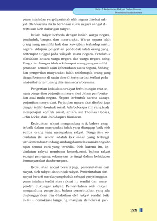 Bab - 5 Kedaulatan Rakyat Dalam Sistem
                                                                  Pemerintahan Indonesia


pemerintah dan yang diperintah oleh negara disebut rak-
yat. Oleh karena itu, keberadaan suatu negara sangat di-
tentukan oleh dukungan rakyat.

    Istilah rakyat berbeda dengan istilah warga negara,
penduduk, bangsa, dan masyarakat. Warga negara ialah
orang yang memiliki hak dan kewajiban terhadap suatu
negara. Adapun pengertian penduduk ialah orang yang
bertempat tinggal pada wilayah suatu negara. Penduduk
dibedakan antara warga negara dan warga negara asing.
Pengertian bangsa ialah sekelompok orang yang memiliki
perasaan senasib akan keberadaan suatu negara. Sedang-
kan pengertian masyarakat ialah sekelompok orang yang
tinggal bersama di suatu daerah tertentu dan terikat pada
nilai-nilai tertentu yang diterima secara bersama.

     Pengertian kedaulatan rakyat berhubungan erat de-
ngan pengertian perjanjian masyarakat dalam pembentu-
kan asal mula negara. Negara terbentuk karena adanya
perjanjian masyarakat. Perjanjian masyarakat disebut juga
dengan istilah kontrak sosial. Ada beberapa ahli yang telah
mempelajari kontrak sosial, antara lain Thomas Hobbes,
John Locke, dan Jean Jaques Rousseau.

      Kedaulatan rakyat mengandung arti, bahwa yang
terbaik dalam masyarakat ialah yang dianggap baik oleh
semua orang yang merupakan rakyat. Pengertian ke-
daulatan itu sendiri adalah kekuasaan yang tertinggi
untuk membuat undang-undang dan melaksanakannya de-
ngan semua cara yang tersedia. Oleh karena itu, ke-
daulatan rakyat membawa konsekuensi, bahwa rakyat
sebagai pemegang kekuasaan tertinggi dalam kehidupan
bermasyarakat dan bernegara.

     Kedaulatan rakyat berarti juga, pemerintahan dari
rakyat, oleh rakyat, dan untuk rakyat. Pemerintahan dari
rakyat berarti mereka yang duduk sebagai penyelenggara
pemerintahan terdiri atas rakyat itu sendiri dan mem-
peroleh dukungan rakyat. Pemerintahan oleh rakyat
mengandung pengertian, bahwa pemerintahan yang ada
diselenggarakan dan dilakukan oleh rakyat sendiri baik
melalui demokrasi langsung maupun demokrasi per-


                                                                             125
 