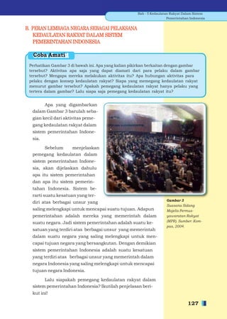 Bab - 5 Kedaulatan Rakyat Dalam Sistem
                                                                      Pemerintahan Indonesia


B. PERAN LEMBAGA NEGARA SEBAGAI PELAKSANA
   KEDAULATAN RAKYAT DALAM SISTEM
   PEMERINTAHAN INDONESIA

  Coba Amati
 Perhatikan Gambar 3 di bawah ini. Apa yang kalian pikirkan berkaitan dengan gambar
 tersebut? Aktivitas apa saja yang dapat diamati dari para pelaku dalam gambar
 tersebut? Mengapa mereka melakukan aktivitas itu? Apa hubungan aktivitas para
 pelaku dengan konsep kedaulatan rakyat? Siapa yang memegang kedaulatan rakyat
 menurut gambar tersebut? Apakah pemegang kedaulatan rakyat hanya pelaku yang
 tertera dalam gambar? Lalu siapa saja pemegang kedaulatan rakyat itu?


       Apa yang digambarkan
  dalam Gambar 3 barulah seba-
  gian kecil dari aktivitas peme-
  gang kedaulatan rakyat dalam
  sistem pemerintahan Indone-
  sia.

      Sebelum    menjelaskan
  pemegang kedaulatan dalam
  sistem pemerintahan Indone-
  sia, akan dijelaskan dahulu
  apa itu sistem pemerintahan
  dan apa itu sistem pemerin-
  tahan Indonesia. Sistem be-
  rarti suatu kesatuan yang ter-
                                                                     Gambar 3
  diri atas berbagai unsur yang
                                                                     Suasana Sidang
  saling melengkapi untuk mencapai suatu tujuan. Adapun              Majelis Permus-
  pemerintahan adalah mereka yang memerintah dalam                   yawaratan Rakyat
  suatu negara. Jadi sistem pemerintahan adalah suatu ke-            (MPR). Sumber: Kom-
                                                                     pas, 2004.
  satuan yang terdiri atas berbagai unsur yang memerintah
  dalam suatu negara yang saling melengkapi untuk men-
  capai tujuan negara yang bersangkutan. Dengan demikian
  sistem pemerintahan Indonesia adalah suatu kesatuan
  yang terdiri atas berbagai unsur yang memerintah dalam
  negara Indonesia yang saling melengkapi untuk mencapai
  tujuan negara Indonesia.

        Lalu siapakah pemegang kedaulatan rakyat dalam
  sistem pemerintahan Indonesia? Ikutilah penjelasan beri-
  kut ini!

                                                                                  127
 