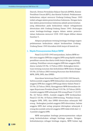 Pendidikan Kewarganegaraan SMP Kelas VIII


                             Daerah, Dewan Perwakilan Rakyat Daerah (DPRD), Komisi
                             Pemilihan Umum (KPU), dan Komisi Yudisial. Pelaksanaan
                             kedaulatan rakyat menurut Undang-Undang Dasar 1945
                             inilah sebagai sistem pemerintahan Indonesia. Dengan kata
                             lain sistem pemerintahan Indonesia adalah pemerintahan
                             yang didasarkan pada kedaulatan rakyat sebagaimana
                             ditentukan oleh Undang-Undang Dasar 1945. Hubungan
                             antar lembaga-lembaga negara dalam sistem pemerin-
                             tahan Indonesia menurut UUD 1945 dapat dilihat dalam
                             Gambar 5 .

                                  Adapun penjelasan tentang lembaga-lembaga negara
                             pelaksanaan kedaulatan rakyat berdasarkan Undang-
                             Undang Dasar 1945 diuraikan lebih lanjut di bawah ini.

                         1. Majelis Permusyawaratan Rakyat (MPR)
                                    Pasal 2 (1) UUD 1945 menyatakan, bahwa MPR ter-
                             diri atas anggota DPR dan anggota DPD yang dipilih melalui
                             pemilihan umum dan diatur lebih lanjut dengan undang-
                             undang. Pemilihan umum anggota DPR dan anggota DPD
                             diatur melalui UU No. 12 Tahun 2003. Sedangkan keten-
                             tuan tentang susunan dan kedudukan MPR diatur dengan
                             UU No. 22 Tahun 2003 tentang Susunan dan Kedudukan
                             MPR, DPR, DPD, dan DPRD.

                                 Atas dasar ketentuan Pasal 2 (1) UUD 1945 berarti,
                             bahwa jumlah anggota MPR didasarkan atas penjumlahan
                             anggota DPR dan anggota DPD (juga diatur dalam Pasal 2
                             UU No. 22 Tahun 2003). Keanggotaan MPR diresmikan de-
                             ngan Keputusan Presiden (Pasal 3 UU No. 22 Tahun 2003).
                             Jumlah anggota DPR sebanyak 550 orang (Pasal 17 (1) UU
                             No. 22 Tahun 2003). Jumlah anggota DPR berdasarkan
                             Pasal 21 UU No. 10 Tahun 2008 tentang Pemilian Umum
                             Anggota DPR, DPD, dan DPRD ditentukan sebanyak 560
                             orang. Sedangkan jumlah anggota DPD ditentukan, bahwa
                             anggota DPD dari setiap propinsi ditetapkan sebanyak 4
                             orang dan jumlah seluruh anggota DPD tidak lebih dari 1/
                             3 jumlah anggota DPR.

                                  MPR merupakan lembaga permusyawaratan rakyat
                             yang berkedudukan sebagai lembaga negara. Dengan
                             kedudukannya sebagai lembaga negara, MPR bukan lagi
   130
 