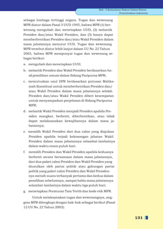 Bab - 5 Kedaulatan Rakyat Dalam Sistem
                                                                 Pemerintahan Indonesia


sebagai lembaga tertinggi negara. Tugas dan wewenang
MPR diatur dalam Pasal 3 UUD 1945, bahwa MPR (1) ber-
wenang mengubah dan menetapkan UUD, (2) melantik
Presiden dan/atau Wakil Presiden, dan (3) hanya dapat
memberhentikan Presiden dan/atau Wakil Presiden dalam
masa jabatannya menurut UUD. Tugas dan wewenang
MPR tersebut diatur lebih lanjut dalam UU No. 22 Tahun
2003, bahwa MPR mempunyai tugas dan wewenang se-
bagai berikut:
a. mengubah dan menetapkan UUD;
b. melantik Presiden dan Wakil Presiden berdasarkan ha-
     sil pemilihan umum dalam Sidang Paripurna MPR;
c. memutuskan usul DPR berdasarkan putusan Mahka-
     mah Konstitusi untuk memberhentikan Presiden dan/
     atau Wakil Presiden dalam masa jabatannya setelah
     Presiden dan/atau Wakil Presiden diberi kesempatan
     untuk menyampaikan penjelasan di Sidang Paripurna
     MPR;
d. melantik Wakil Presiden menjadi Presiden apabila Pre-
     siden mangkat, berhenti, diberhentikan, atau tidak
     dapat melaksanakan kewajibannya dalam masa ja-
     batannya;
e. memilih Wakil Presiden dari dua calon yang diajukan
     Presiden apabila terjadi kekosongan jabatan Wakil
     Presiden dalam masa jabatannya selambat-lambatnya
     dalam waktu enam puluh hari.
f.   memilih Presiden dan Wakil Presiden apabila keduanya
     berhenti secara bersamaan dalam masa jabatannya,
     dari dua paket calon Presiden dan Wakil Presiden yang
     diusulkan oleh partai politik atau gabungan partai
     politik yang paket calon Presiden dan Wakil Presiden-
     nya meraih suara terbanyak pertama dan kedua dalam
     pemilihan sebelumnya, sampai habis masa jabatannya
     selambat-lambatnya dalam waktu tiga puluh hari;
g. menetapkan Peraturan Tata Tertib dan kode etik MPR.
       Untuk melaksanakan tugas dan wewenangnya, ang-
gota MPR dilengkapi dengan hak-hak sebagai berikut (Pasal
12 UU No. 22 Tahun 2003):


                                                                            131
 