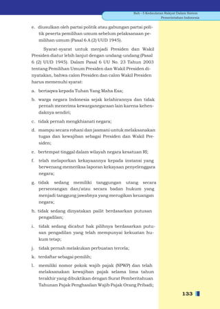 Bab - 5 Kedaulatan Rakyat Dalam Sistem
                                                                  Pemerintahan Indonesia


e. diusulkan oleh partai politik atau gabungan partai poli-
   tik peserta pemilihan umum sebelum pelaksanaan pe-
     milihan umum (Pasal 6 A (2) UUD 1945).

      Syarat-syarat untuk menjadi Presiden dan Wakil
Presiden diatur lebih lanjut dengan undang-undang (Pasal
6 (2) UUD 1945). Dalam Pasal 6 UU No. 23 Tahun 2003
tentang Pemilihan Umum Presiden dan Wakil Presiden di-
nyatakan, bahwa calon Presiden dan calon Wakil Presiden
harus memenuhi syarat:

a. bertaqwa kepada Tuhan Yang Maha Esa;

b. warga negara Indonesia sejak kelahirannya dan tidak
   pernah menerima kewarganegaraan lain karena kehen-
     daknya sendiri;

c. tidak pernah mengkhianati negara;

d. mampu secara rohani dan jasmani untuk melaksanakan
   tugas dan kewajiban sebagai Presiden dan Wakil Pre-
     siden;

e. bertempat tinggal dalam wilayah negara kesatuan RI;

f.   telah melaporkan kekayaannya kepada instansi yang
     berwenang memeriksa laporan kekayaan penyelenggara
     negara;

g. tidak sedang memiliki tanggungan utang secara
   perseorangan dan/atau secara badan hukum yang
     menjadi tanggung jawabnya yang merugikan keuangan
     negara;

h. tidak sedang dinyatakan pailit berdasarkan putusan
    pengadilan;

i.   tidak sedang dicabut hak pilihnya berdasarkan putu-
     san pengadilan yang telah mempunyai kekuatan hu-
     kum tetap;

j.   tidak pernah melakukan perbuatan tercela;

k. terdaftar sebagai pemilih;

l.   memiliki nomor pokok wajib pajak (NPWP) dan telah
     melaksanakan kewajiban pajak selama lima tahun
     terakhir yang dibuktikan dengan Surat Pemberitahuan
     Tahunan Pajak Penghasilan Wajib Pajak Orang Pribadi;

                                                                             133
 