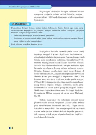Pendidikan Kewarganegaraan SMP Kelas VIII


                                        Perjuangan bersenjata bangsa Indonesia dalam
                                  mengusir penjajah, dalam hal ini Belanda, sampai
                                  dengan tahun 1908 boleh dikatakan selalu mengalami
                                  kegagalan.

      Mari Diskusi
  Diskusikan dengan teman kalian dalam kelompok, faktor-faktor apa saja yang
  menyebabkan kegagalan perjuangan bangsa Indonesia dalam mengusir penjajah
  Belanda sampai dengan tahun 1908.
  ·    Sekurang-kurangnya sepuluh faktor penyebab.
  ·    Susunan urutannya dari faktor yang paling menentukan sampai dengan faktor
       yang tidak terlalu menentukan.
  Hasil diskusi laporkan kepada guru.



                                        Penjajahan Belanda berakhir pada tahun 1942,
                                  tepatnya tanggal 8 Maret. Sejak saat itu Indonesia
                                  diduduki oleh bala tentara Jepang. Namun Jepang tidak
                                  terlalu lama menduduki Indonesia. Mulai tahun 1944,
                                  tentara Jepang mulai kalah dalam melawan tentara
                                  Sekutu. Untuk menarik simpati bangsa Indonesia agar
                                  bersedia membantu Jepang dalam melawan tentara
                                  Sekutu, Jepang memberikan janji kemerdekaan di
                                  kelak kemudian hari. Janji ini diucapkan oleh Perdana
                                  Menteri Kaiso pada tanggal 7 September 1944. Oleh
                                  karena terus menerus terdesak, maka pada tanggal
                                  29 April 1945 Jepang memberikan janji kemerdekaan
                                  yang kedua kepada bangsa Indonesia, yaitu janji
                                  kemerdekaan tanpa syarat yang dituangkan dalam
                                  Maklumat Gunseikan (Pembesar Tertinggi Sipil dari
                                  Pemerintah Militer Jepang di Jawa dan Madura)
                                  No. 23.

                                      Dalam maklumat itu sekaligus dimuat dasar
                                  pembentukan Badan Penyelidik Usaha-Usaha Persia-
                                  pan Kemerdekaan Indonesia (BPUPKI). Tugas badan
                                  ini adalah menyelidiki dan mengumpulkan usul-usul
                                  untuk selanjutnya dikemukakan kepada pemerin-
                                  tah Jepang untuk dapat dipertimbangkan bagi ke-
                                  merdekaan Indonesia.




   8
 