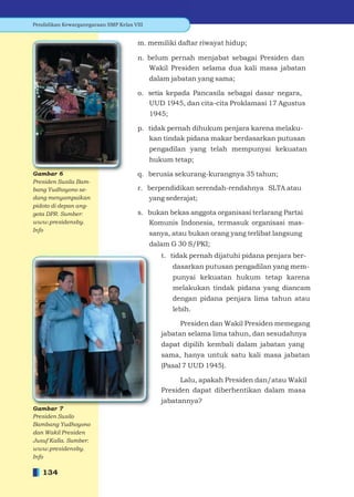 Pendidikan Kewarganegaraan SMP Kelas VIII


                                       m. memiliki daftar riwayat hidup;

                                       n. belum pernah menjabat sebagai Presiden dan
                                          Wakil Presiden selama dua kali masa jabatan
                                            dalam jabatan yang sama;

                                       o. setia kepada Pancasila sebagai dasar negara,
                                          UUD 1945, dan cita-cita Proklamasi 17 Agustus
                                            1945;

                                       p. tidak pernah dihukum penjara karena melaku-
                                          kan tindak pidana makar berdasarkan putusan
                                            pengadilan yang telah mempunyai kekuatan
                                            hukum tetap;

                                       q. berusia sekurang-kurangnya 35 tahun;
Presiden Susila Bam-
bang Yudhoyono se-                     r. berpendidikan serendah-rendahnya SLTA atau
dang menyampaikan                         yang sederajat;
pidoto di depan ang-
gota DPR. Sumber:                      s. bukan bekas anggota organisasi terlarang Partai
www.presidensby.                          Komunis Indonesia, termasuk organisasi mas-
Info
                                            sanya, atau bukan orang yang terlibat langsung
                                            dalam G 30 S/PKI;
                                               t. tidak pernah dijatuhi pidana penjara ber-
                                                    dasarkan putusan pengadilan yang mem-
                                                    punyai kekuatan hukum tetap karena
                                                    melakukan tindak pidana yang diancam
                                                    dengan pidana penjara lima tahun atau
                                                    lebih.

                                                     Presiden dan Wakil Presiden memegang
                                               jabatan selama lima tahun, dan sesudahnya
                                               dapat dipilih kembali dalam jabatan yang
                                               sama, hanya untuk satu kali masa jabatan
                                               (Pasal 7 UUD 1945).

                                                     Lalu, apakah Presiden dan/atau Wakil
                                               Presiden dapat diberhentikan dalam masa
                                               jabatannya?

Presiden Susilo
Bambang Yudhoyono
dan Wakil Presiden
Jusuf Kalla. Sumber:
www.presidensby.
Info

   134
 