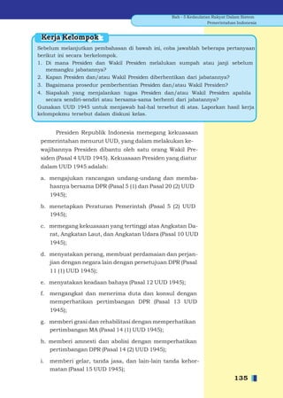 Bab - 5 Kedaulatan Rakyat Dalam Sistem
                                                                  Pemerintahan Indonesia


 Kerja Kelompok
Sebelum melanjutkan pembahasan di bawah ini, coba jawablah beberapa pertanyaan
berikut ini secara berkelompok.
1. Di mana Presiden dan Wakil Presiden melalukan sumpah atau janji sebelum
   memangku jabatannya?
2. Kapan Presiden dan/atau Wakil Presiden diberhentikan dari jabatannya?
3. Bagaimana prosedur pemberhentian Presiden dan/atau Wakil Presiden?
4. Siapakah yang menjalankan tugas Presiden dan/atau Wakil Presiden apabila
   secara sendiri-sendiri atau bersama-sama berhenti dari jabatannya?
Gunakan UUD 1945 untuk menjawab hal-hal tersebut di atas. Laporkan hasil kerja
kelompokmu tersebut dalam diskusi kelas.


        Presiden Republik Indonesia memegang kekuasaan
 pemerintahan menurut UUD, yang dalam melakukan ke-
 wajibannya Presiden dibantu oleh satu orang Wakil Pre-
 siden (Pasal 4 UUD 1945). Kekuasaan Presiden yang diatur
 dalam UUD 1945 adalah:

 a. mengajukan rancangan undang-undang dan memba-
    hasnya bersama DPR (Pasal 5 (1) dan Pasal 20 (2) UUD
      1945);

 b. menetapkan Peraturan Pemerintah (Pasal 5 (2) UUD
    1945);

 c. memegang kekuasaan yang tertinggi atas Angkatan Da-
    rat, Angkatan Laut, dan Angkatan Udara (Pasal 10 UUD
      1945);

 d. menyatakan perang, membuat perdamaian dan perjan-
    jian dengan negara lain dengan persetujuan DPR (Pasal
      11 (1) UUD 1945);

 e. menyatakan keadaan bahaya (Pasal 12 UUD 1945);

 f.   mengangkat dan menerima duta dan konsul dengan
      memperhatikan pertimbangan DPR (Pasal 13 UUD
      1945);

 g. memberi grasi dan rehabilitasi dengan memperhatikan
    pertimbangan MA (Pasal 14 (1) UUD 1945);

 h. memberi amnesti dan abolisi dengan memperhatikan
    pertimbangan DPR (Pasal 14 (2) UUD 1945);

 i.   memberi gelar, tanda jasa, dan lain-lain tanda kehor-
      matan (Pasal 15 UUD 1945);
                                                                             135
 