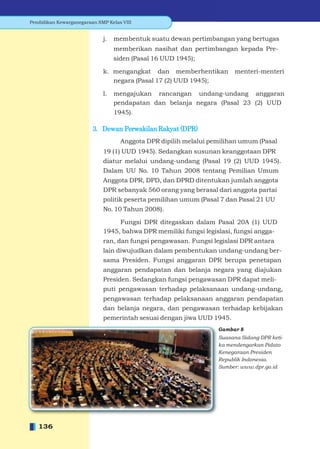 Pendidikan Kewarganegaraan SMP Kelas VIII


                             j.   membentuk suatu dewan pertimbangan yang bertugas
                                  memberikan nasihat dan pertimbangan kepada Pre-
                                  siden (Pasal 16 UUD 1945);

                             k. mengangkat dan memberhentikan           menteri-menteri
                                negara (Pasal 17 (2) UUD 1945);

                             l.   mengajukan rancangan undang-undang anggaran
                                  pendapatan dan belanja negara (Pasal 23 (2) UUD
                                  1945).

                         3. Dewan Perwakilan Rakyat (DPR)
                                    Anggota DPR dipilih melalui pemilihan umum (Pasal
                             19 (1) UUD 1945). Sedangkan susunan keanggotaan DPR
                             diatur melalui undang-undang (Pasal 19 (2) UUD 1945).
                             Dalam UU No. 10 Tahun 2008 tentang Pemilian Umum
                             Anggota DPR, DPD, dan DPRD ditentukan jumlah anggota
                             DPR sebanyak 560 orang yang berasal dari anggota partai
                             politik peserta pemilihan umum (Pasal 7 dan Pasal 21 UU
                             No. 10 Tahun 2008).

                                  Fungsi DPR ditegaskan dalam Pasal 20A (1) UUD
                             1945, bahwa DPR memiliki fungsi legislasi, fungsi angga-
                             ran, dan fungsi pengawasan. Fungsi legislasi DPR antara
                             lain diwujudkan dalam pembentukan undang-undang ber-
                             sama Presiden. Fungsi anggaran DPR berupa penetapan
                             anggaran pendapatan dan belanja negara yang diajukan
                             Presiden. Sedangkan fungsi pengawasan DPR dapat meli-
                             puti pengawasan terhadap pelaksanaan undang-undang,
                             pengawasan terhadap pelaksanaan anggaran pendapatan
                             dan belanja negara, dan pengawasan terhadap kebijakan
                             pemerintah sesuai dengan jiwa UUD 1945.
                                                                  Gambar 8
                                                                  Suasana Sidang DPR keti-
                                                                  ka mendengarkan Pidato
                                                                  Kenegaraan Presiden
                                                                  Republik Indonesia.
                                                                  Sumber: www.dpr.go.id




   136
 