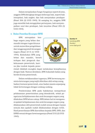 Bab - 5 Kedaulatan Rakyat Dalam Sistem
                                                                   Pemerintahan Indonesia


        Dalam menjalankan fungsi-fungsinya seperti di atas,
   anggota DPR dilengkapi dengan beberapa hak, seperti hak
   interpelasi, hak angket, dan hak menyatakan pendapat
   (Pasal 20A (2) UUD 1945). Di samping itu, anggota DPR
   juga memiliki hak mengajukan pertanyaan, hak menyam-
   paikan usul dan pendapat, hak imunitas (Pasal 20A (3)
   UUD 1945).

4. Badan Pemeriksa Keuangan (BPK)
        BPK       merupakan      lem-
                                                                  Gambar 9
   baga negara yang bebas dan                                     Lambang BPK
   mandiri dengan tugas khusus                                    Sumber:
                                                                  www.bpk.go.id
   untuk memeriksa pengelolaan
   dan tanggung jawab keuangan
   negara (Pasal 23 E (1) UUD
   1945). Kedudukan BPK yang
   bebas    dan    mandiri,   berarti
   terlepas dari pengaruh dan
   kekuasaan pemerintah, kare-
   na jika tunduk kepada peme-
   rintah tidaklah mungkin dapat melakukan kewajibannya
   dengan baik. Namun demikian, BPK bukanlah badan yang
   berdiri di atas pemerintah.

        Dalam melaksanakan tugasnya, BPK berwenang me-
   minta keterangan yang wajib diberikan oleh setiap orang,
   badan/instansi pemerintah, atau badan swasta sepanjang
   tidak bertentangan dengan undang-undang.

        Pembentukan BPK pada hakikatnya memperkuat
   pelaksanaan pemerintahan yang demokratik, sebab pe-
   ngaturan kebijaksanaan dan arah keuangan negara yang
   dilakukan DPR belum cukup. BPK dalam hal ini mengawa-
   si apakah kebijaksanaan dan arah keuangan negara yang
   dilaksanakan oleh pemerintah sudah sesuai dengan tujuan
   semula dan apakah sudah dilaksanakan dengan tertib.
   Hasil pemeriksaan BPK diserahkan kepada DPR, DPD, dan
   DPRD sesuai dengan kewenangannya (Pasal 23 E (2) UUD
   1945).




                                                                               137
 