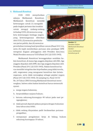 Bab - 5 Kedaulatan Rakyat Dalam Sistem
                                                                       Pemerintahan Indonesia


6. Mahkamah Konstitusi
          UUD     1945    menyebutkan
   adanya      Mahkamah        Konstitusi.
   Mahkamah       Konstitusi     memiliki
   kewenangan untuk (1) mengadili
   pada tingkat pertama dan terakhir
   untuk      menguji    undang-undang
   terhadap UUD, (2) memutus seng-
   keta kewenangan lembaga negara
   yang      kewenangannya      diberikan
   oleh UUD, (3) memutus pembuba-
                                                                      Gambar 11
   ran partai politik, dan (4) memutus
                                                                      Sembilan Hakim
   perselisihan tentang hasil pemilihan umum (Pasal 24 C (1)),        Mahkamah Konstitusi
   serta (5) wajib memberikan putusan atas pendapat DPR               Sumber:
                                                                      www.mahkamah
   mengenai dugaan pelanggaran oleh Presiden dan/atau
                                                                      konstitusi.go.id
   Wakil Presiden menurut UUD (Pasal 24 C (2) UUD 1945).

        Mahkamah Konstitusi beranggotakan sembilan ha-
   kim konstitusi, di mana tiga anggota diajukan oleh MA, tiga
   anggota diajukan oleh DPR, dan tiga anggota diajukan oleh
   Presiden (Pasal 24 C (3) UUD 1945). Hakim konstitusi ha-
   rus memiliki integritas dan kepribadian yang tidak tercela,
   adil, negarawan yang menguasai konstitusi dan ketata-
   negaraan, serta tidak merangkap sebagai pejabat negara
   (Pasal 24 C (5) UUD 1945). Di samping itu, Pasal 16 UU
   No. 24 Tahun 2003 tentang Mahkamah Konstitusi mene-
   rangkan, bahwa calon hakim konstitusi harus memenuhi
   syarat:

   a. warga negara Indonesia;

   b. berpendidikan sarjana hukum;

   c. berusia sekurang-kurangnya 40 tahun pada saat pe-
      ngangkatan;

   d. tidak pernah dijatuhi pidana penjara dengan hukuman
      lima tahun atau lebih;

   e. tidak sedang dinyatakan pailit berdasarkan putusan
       pengadilan;

   f.   mempunyai pengalaman kerja           di   bidang   hukum
        sekurang-kurangnya 10 tahun;

                                                                                   139
 
