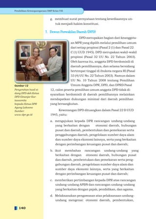 Pendidikan Kewarganegaraan SMP Kelas VIII


                              g. membuat surat pernyataan tentang kesediaannya un-
                                  tuk menjadi hakim konstitusi.

                          7. Dewan Perwakilan Daerah (DPD)
                                                   DPD merupakan bagian dari keanggota-
                                            an MPR yang dipilih melalui pemilihan umum
                                            dari setiap propinsi (Pasal 2 (1) dan Pasal 22
                                            C (1) UUD 1945). DPD merupakan wakil-wakil
                                            propinsi (Pasal 32 UU No. 22 Tahun 2003).
                                            Oleh karena itu, anggota DPD berdomisili di
                                            daerah pemilihannya, dan selama bersidang
                                            bertempat tinggal di ibukota negara RI (Pasal
                                            33 (4) UU No. 22 Tahun 2003). Namun dalam
                                            UU No. 10 Tahun 2008 tentang Pemilihan
Gambar 12                                   Umum Anggota DPR, DPD, dan DPRD Pasal
Penyerahan hasil si-          12, calon peserta pemilihan umum anggota DPD tidak di-
dang DPD oleh Ketua
                              syaratkan berdomisili di daerah pemilihannya melainkan
DPD Ginanjar Kar-
tasasmita                     mendapatkan dukungan minimal dari daerah pemilihan
kepada Ketua DPR              yang bersangkutan.
Agung Laksono
Sumber:                            Kewenangan DPD dituangkan dalam Pasal 22 D UUD
www.dpr.go.id                 1945, yaitu:

                              a. mengajukan kepada DPR rancangan undang-undang
                                 yang berkaitan dengan  otonomi daerah, hubungan
                                  pusat dan daerah, pembentukan dan pemekaran serta
                                  penggabungan daerah, pengelolaan sumber daya alam
                                  dan sumber daya ekonomi lainnya, serta yang berkaitan
                                  dengan perimbangan keuangan pusat dan daerah;

                              b. ikut membahas        rancangan undang-undang yang
                                 berkaitan dengan      otonomi daerah, hubungan pusat
                                  dan daerah, pembentukan dan pemekaran serta peng-
                                  gabungan daerah, pengelolaan sumber daya alam dan
                                  sumber daya ekonomi lainnya, serta yang berkaitan
                                  dengan perimbangan keuangan pusat dan daerah;

                              c. memberikan pertimbangan kepada DPR atas rancangan
                                 undang-undang APBN dan rancangan undang-undang
                                  yang berkaitan dengan pajak, pendidikan, dan agama.

                              d. Melaksanakan pengawasan atas pelaksanaan undang-
                                 undang mengenai: otonomi daerah, pembentukan,

   140
 