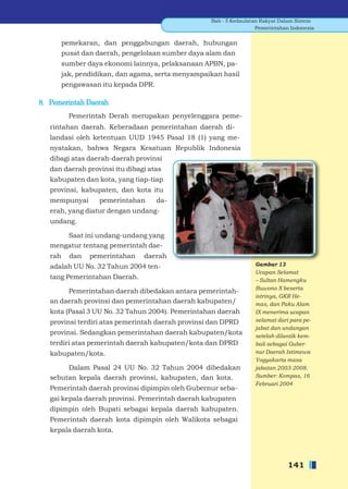 Bab - 5 Kedaulatan Rakyat Dalam Sistem
                                                                     Pemerintahan Indonesia


         pemekaran, dan penggabungan daerah, hubungan
         pusat dan daerah, pengelolaan sumber daya alam dan
         sumber daya ekonomi lainnya, pelaksanaan APBN, pa-
         jak, pendidikan, dan agama, serta menyampaikan hasil
         pengawasan itu kepada DPR.

8. Pemerintah Daerah
           Pemerintah Derah merupakan penyelenggara peme-
   rintahan daerah. Keberadaan pemerintahan daerah di-
   landasi oleh ketentuan UUD 1945 Pasal 18 (1) yang me-
   nyatakan, bahwa Negara Kesatuan Republik Indonesia
   dibagi atas daerah-daerah provinsi
   dan daerah provinsi itu dibagi atas
   kabupaten dan kota, yang tiap-tiap
   provinsi, kabupaten, dan kota itu
   mempunyai        pemerintahan      da-
   erah, yang diatur dengan undang-
   undang.

       Saat ini undang-undang yang
   mengatur tentang pemerintah dae-
   rah     dan   pemerintahan    daerah
   adalah UU No. 32 Tahun 2004 ten-                                 Gambar 13
                                                                    Ucapan Selamat
   tang Pemerintahan Daerah.                                        – Sultan Hamengku
                                                                    Buwono X beserta
        Pemerintahan daerah dibedakan antara pemerintah-
                                                                    istrinya, GKR He-
   an daerah provinsi dan pemerintahan daerah kabupaten/            mas, dan Paku Alam
   kota (Pasal 3 UU No. 32 Tahun 2004). Pemerintahan daerah         IX menerima ucapan
   provinsi terdiri atas pemerintah daerah provinsi dan DPRD        selamat dari para pe-
                                                                    jabat dan undangan
   provinsi. Sedangkan pemerintahan daerah kabupaten/kota           setelah dilantik kem-
   terdiri atas pemerintah daerah kabupaten/kota dan DPRD           bali sebagai Guber-
   kabupaten/kota.                                                  nur Daerah Istimewa
                                                                    Yogyakarta masa
        Dalam Pasal 24 UU No. 32 Tahun 2004 dibedakan               jabatan 2003-2008.
   sebutan kepala daerah provinsi, kabupaten, dan kota.             Sumber: Kompas, 16
                                                                    Februari 2004
   Pemerintah daerah provinsi dipimpin oleh Gubernur seba-
   gai kepala daerah provinsi. Pemerintah daerah kabupaten
   dipimpin oleh Bupati sebagai kepala daerah kabupaten.
   Pemerintah daerah kota dipimpin oleh Walikota sebagai
   kepala daerah kota.




                                                                                 141
 