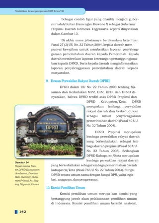Pendidikan Kewarganegaraan SMP Kelas VIII


                                      Sebagai contoh ﬁgur yang dilantik menjadi guber-
                              nur ialah Sultan Hamengku Buwono X sebagai Gubernur
                              Propinsi Daerah Istimewa Yogyakarta seperti dinyatakan
                              dalam Gambar 13.

                                     Di akhir masa jabatannya berdasarkan ketentuan
                              Pasal 27 (2) UU No. 32 Tahun 2004, kepala daerah mem-
                              punyai kewajiban untuk memberikan laporan penyeleng-
                              garaan pemerintahan daerah kepada Pemerintah. Kepala
                              daerah memberikan laporan keterangan pertanggungjawa-
                              ban kepada DPRD. Serta kepala daerah menginformasikan
                              laporan penyelenggaraan pemerintahan daerah kepada
                              masyarakat.

                          9. Dewan Perwakilan Rakyat Daerah (DPRD)
                                     DPRD dalam UU No. 22 Tahun 2003 tentang Su-
                              sunan dan Kedudukan MPR, DPR, DPD, dan DPRD di-
                              nyatakan, bahwa DPRD terdiri atas DPRD Propinsi dan
                                                      DPRD      Kabupaten/Kota.    DPRD
                                                      merupakan     lembaga   perwakilan
                                                      rakyat daerah dan berkedudukan
                                                      sebagai   unsur    penyelenggaraan
                                                      pemerintahan daerah (Pasal 40 UU
                                                      No. 32 Tahun 2004).

                                                           DPRD Propinsi merupakan
                                                      lembaga perwakilan rakyat daerah
                                                      yang berkedudukan sebagai lem-
                                                      baga daerah propinsi (Pasal 60 UU
                                                      No. 22 Tahun 2003). Sedangkan
                                                      DPRD Kabupaten/Kota merupakan
                                                      lembaga perwakilan rakyat daerah
Gambar 14
Papan nama Kan-               yang berkedudukan sebagai lembaga pemerintahan daerah
tor DPRD Kabupaten            kabupaten/kota (Pasal 76 UU No. 22 Tahun 2003). Fungsi
Jembrana, Provinsi
                              DPRD secara umum sama dengan fungsi DPR, yaitu legis-
Bali. Sumber: Doku-
men Pribadi At. Sug-          lasi, anggaran, dan pengawasan.
eng Priyanto, Unnes.
                          10. Komisi Pemilihan Umum
                                     Komisi pemilihan umum merupa-kan komisi yang
                              bertanggung jawab akan pelaksanaan pemilihan umum
                              di Indonesia. Komisi pemilihan umum bersifat nasional,

   142
 
