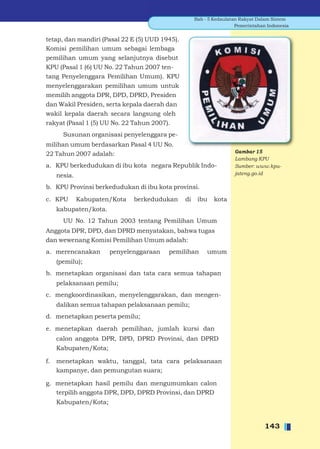 Bab - 5 Kedaulatan Rakyat Dalam Sistem
                                                                      Pemerintahan Indonesia


tetap, dan mandiri (Pasal 22 E (5) UUD 1945).
Komisi pemilihan umum sebagai lembaga
pemilihan umum yang selanjutnya disebut
KPU (Pasal 1 (6) UU No. 22 Tahun 2007 ten-
tang Penyelenggara Pemilihan Umum). KPU
menyelenggarakan pemilihan umum untuk
memilih anggota DPR, DPD, DPRD, Presiden
dan Wakil Presiden, serta kepala daerah dan
wakil kepala daerah secara langsung oleh
rakyat (Pasal 1 (5) UU No. 22 Tahun 2007).
       Susunan organisasi penyelenggara pe-
milihan umum berdasarkan Pasal 4 UU No.
22 Tahun 2007 adalah:                                                Gambar 15
                                                                     Lambang KPU
a. KPU berkedudukan di ibu kota negara Republik Indo-                Sumber: www.kpu-
     nesia.                                                          jateng.go.id

b. KPU Provinsi berkedudukan di ibu kota provinsi.
c. KPU        Kabupaten/Kota   berkedudukan     di    ibu    kota
     kabupaten/kota.
       UU No. 12 Tahun 2003 tentang Pemilihan Umum
Anggota DPR, DPD, dan DPRD menyatakan, bahwa tugas
dan wewenang Komisi Pemilihan Umum adalah:
a. merencanakan        penyelenggaraan   pemilihan        umum
     (pemilu);
b. menetapkan organisasi dan tata cara semua tahapan
     pelaksanaan pemilu;
c. mengkoordinasikan, menyelenggarakan, dan mengen-
     dalikan semua tahapan pelaksanaan pemilu;
d. menetapkan peserta pemilu;
e. menetapkan daerah pemilihan, jumlah kursi dan
     calon anggota DPR, DPD, DPRD Provinsi, dan DPRD
     Kabupaten/Kota;

f.   menetapkan waktu, tanggal, tata cara pelaksanaan
     kampanye, dan pemungutan suara;

g. menetapkan hasil pemilu dan mengumumkan calon
   terpilih anggota DPR, DPD, DPRD Provinsi, dan DPRD
     Kabupaten/Kota;


                                                                                  143
 