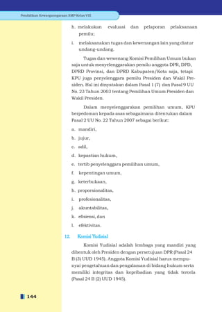 Pendidikan Kewarganegaraan SMP Kelas VIII


                               h. melakukan        evaluasi   dan   pelaporan   pelaksanaan
                                    pemilu;

                               i.   melaksanakan tugas dan kewenangan lain yang diatur
                                    undang-undang.

                                     Tugas dan wewenang Komisi Pemilihan Umum bukan
                               saja untuk menyelenggarakan pemilu anggota DPR, DPD,
                               DPRD Provinsi, dan DPRD Kabupaten/Kota saja, tetapi
                               KPU juga penyelenggara pemilu Presiden dan Wakil Pre-
                               siden. Hal ini dinyatakan dalam Pasal 1 (7) dan Pasal 9 UU
                               No. 23 Tahun 2003 tentang Pemilihan Umum Presiden dan
                               Wakil Presiden.

                                    Dalam menyelenggarakan pemilihan umum, KPU
                               berpedoman kepada asas sebagaimana ditentukan dalam
                               Pasal 2 UU No. 22 Tahun 2007 sebagai berikut:

                               a. mandiri,

                               b. jujur,

                               c. adil,

                               d. kepastian hukum,

                               e. tertib penyelenggara pemilihan umum,

                               f.   kepentingan umum,

                               g. keterbukaan,

                               h. proporsionalitas,

                               i.   profesionalitas,

                               j.   akuntabilitas,

                               k. eﬁsiensi, dan

                               l.   efektivitas.

                         12.        Komisi Yudisial
                                      Komisi Yudisial adalah lembaga yang mandiri yang
                               dibentuk oleh Presiden dengan persetujuan DPR (Pasal 24
                               B (3) UUD 1945). Anggota Komisi Yudisial harus mempu-
                               nyai pengetahuan dan pengalaman di bidang hukum serta
                               memiliki integritas dan kepribadian yang tidak tercela
                               (Pasal 24 B (2) UUD 1945).



   144
 