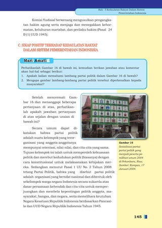 Bab - 5 Kedaulatan Rakyat Dalam Sistem
                                                                     Pemerintahan Indonesia


       Komisi Yudisial berwenang mengusulkan pengangka-
  tan hakim agung serta menjaga dan menegakkan kehor-
  matan, keluhuran martabat, dan perilaku hakim (Pasal 24
  B (1) UUD 1945).


C. SIKAP POSITIF TERHADAP KEDAULATAN RAKYAT
    DALAM SISTEM PEMERINTAHAN INDONESIA

   Mari Amati
 Perhatikanlah Gambar 16 di bawah ini, kemudian berikan jawaban atau komentar
 akan hal-hal sebagai berikut:
 1. Apakah kalian memahami lambang partai politik dalam Gambar 16 di bawah?
 2. Mengapa gambar lambang-lambang partai politik tersebut diperkenalkan kepada
    masyarakat?



       Setelah mencermati Gam-
  bar 16 dan menanggapi beberapa
  pertanyaan di atas, perhatikan-
  lah apakah jawaban pertanyaan
  di atas sejalan dengan uraian di
  bawah ini?

       Secara umum dapat di-
  katakan bahwa partai politik
  adalah suatu kelompok yang teror-
  ganisasi yang anggota-anggotanya                                  Gambar 16
  mempunyai orientasi, nilai-nilai, dan cita-cita yang sama.        Sosialisasi partai-
                                                                    partai politik yang
  Tujuan kelompok ini ialah untuk memperoleh kekuasaan              menjadi peserta pe-
  politik dan merebut kedudukan politik (biasanya) dengan           milihan umum 2004
  cara konstitusional untuk melaksanakan kebijakan mer-             di Pekanbaru, Riau.
                                                                    Sumber: Kompas, 17
  eka. Sedangkan menurut Pasal 1 UU No. 2 Tahun 2008
                                                                    Januari 2004.
  tetang Partai Politik, bahwa yang     disebut   partai politik
  adalah organisasi yang bersifat nasional dan dibentuk oleh
  sekelompok warga negara Indonesia secara sukarela atas
  dasar persamaan kehendak dan cita-cita untuk memper-
  juangkan dan membela kepentingan politik anggota, ma-
  syarakat, bangsa, dan negara, serta memelihara keutuhan
  Negara Kesatuan Republik Indonesia berdasarkan Pancasi-
  la dan UUD Negara Republik Indonesia Tahun 1945.


                                                                                 145
 