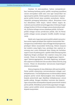 Pendidikan Kewarganegaraan SMP Kelas VIII


                                    Gambar 16 menunjukkan, bahwa memperkenal-
                             kan lambang-lambang partai politik menjelang pemilihan
                             umum merupakan salah satu cara agar masyarakat me-
                             ngenal partai politik. Sebab apabila masyarakat mengenal
                             partai politik berarti akan semakin memahami, bahwa
                             rakyatlah pemegang kedaulatan rakyat. Kenyataan terse-
                             but dibuktikan lebih lanjut, bahwa dalam negara de-
                             mokratis partai politik menyelenggarakan beberapa fungsi
                             sebagai berikut (1) Partai sebagai sarana komunikasi poli-
                             tik, (2) Partai sebagai sarana sosialisasi politik, (3) Partai
                             politik sebagai sarana perekrutan politik, dan (4) Partai
                             politik sebagai sarana pengatur konﬂik (conﬂict manage-
                             ment).

                                  Salah satu tugas dari partai politik adalah menyalur-
                             kan aneka ragam pendapat dan aspirasi masyarakat dan
                             mengaturnya sedemikian rupa sehingga kesimpangsiuran
                             pendapat dalam masyarakat berkurang. Dalam masyara-
                             kat modern yang begitu luas, pendapat dan aspirasi se-
                             seorang atau suatu kelompok akan hilang tak berbekas
                             seperti suara di padang pasir, apabila tidak ditampung dan
                             digabung dengan pendapat dan aspirasi orang lain yang
                             senada. Proses ini dinamakan “penggabungan kepenti-
                             ngan” (interest aggregation). Sesudah digabung, pendapat
                             dan aspirasi ini diolah dan dirumuskan dalam bentuk yang
                             teratur. Proses ini dinamakan “perumusan kepentingan”
                             (interest articulation).

                                   Semua kegiatan di atas dilakukan oleh partai politik.
                             Partai politik selanjutnya merumuskannya sebagai usul
                             kebijaksanaan. Usul kebijaksanaan ini dimasukkan dalam
                             program partai untuk diperjuangkan atau disampaikan
                             kepada pemerintah agar dijadikan kebijaksanaan umum
                             (public policy). Dengan demikian tuntutan dan kepenti-
                             ngan masyarakat disampaikan kepada pemerintah melalui
                             partai politik. Sebaliknya pemerintah juga dapat menggu-
                             nakan partai politik untuk menyampaikan informasinya
                             kepada masyarakat.




   146
 