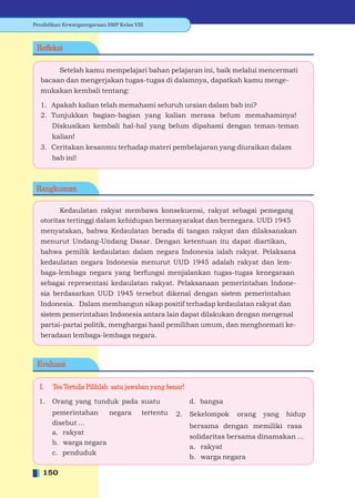 Pendidikan Kewarganegaraan SMP Kelas VIII



 Reﬂeksi

       Setelah kamu mempelajari bahan pelajaran ini, baik melalui mencermati
  bacaan dan mengerjakan tugas-tugas di dalamnya, dapatkah kamu menge-
  mukakan kembali tentang:

  1. Apakah kalian telah memahami seluruh uraian dalam bab ini?
  2. Tunjukkan bagian-bagian yang kalian merasa belum memahaminya!
       Diskusikan kembali hal-hal yang belum dipahami dengan teman-teman
       kalian!
  3. Ceritakan kesanmu terhadap materi pembelajaran yang diuraikan dalam
       bab ini!



 Rangkuman

        Kedaulatan rakyat membawa konsekuensi, rakyat sebagai pemegang
  otoritas tertinggi dalam kehidupan bermasyarakat dan bernegara. UUD 1945
  menyatakan, bahwa Kedaulatan berada di tangan rakyat dan dilaksanakan
  menurut Undang-Undang Dasar. Dengan ketentuan itu dapat diartikan,
  bahwa pemilik kedaulatan dalam negara Indonesia ialah rakyat. Pelaksana
  kedaulatan negara Indonesia menurut UUD 1945 adalah rakyat dan lem-
  baga-lembaga negara yang berfungsi menjalankan tugas-tugas kenegaraan
  sebagai representasi kedaulatan rakyat. Pelaksanaan pemerintahan Indone-
  sia berdasarkan UUD 1945 tersebut dikenal dengan sistem pemerintahan
  Indonesia. Dalam membangun sikap positif terhadap kedaulatan rakyat dan
  sistem pemerintahan Indonesia antara lain dapat dilakukan dengan mengenal
  partai-partai politik, menghargai hasil pemilihan umum, dan menghormati ke-
  beradaan lembaga-lembaga negara.



 Evaluasi

  I.   Tes Tertulis Pilihlah satu jawaban yang benar!

  1.   Orang yang tunduk pada suatu                     d. bangsa
       pemerintahan    negara           tertentu   2.   Sekelompok   orang   yang   hidup
       disebut ...                                      bersama dengan memiliki rasa
       a. rakyat
                                                        solidaritas bersama dinamakan ...
       b. warga negara
                                                        a. rakyat
       c. penduduk
                                                        b. warga negara

   150
 