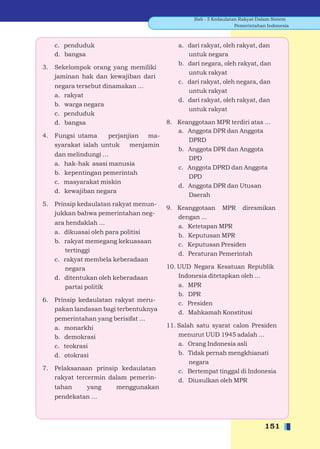 Bab - 5 Kedaulatan Rakyat Dalam Sistem
                                                                  Pemerintahan Indonesia



     c. penduduk                            a. dari rakyat, oleh rakyat, dan
     d. bangsa                                 untuk negara
                                            b. dari negara, oleh rakyat, dan
3.   Sekelompok orang yang memiliki
                                               untuk rakyat
     jaminan hak dan kewajiban dari
                                            c. dari rakyat, oleh negara, dan
     negara tersebut dinamakan ...
                                               untuk rakyat
     a. rakyat
                                            d. dari rakyat, oleh rakyat, dan
     b. warga negara
                                               untuk rakyat
     c. penduduk
     d. bangsa                          8. Keanggotaan MPR terdiri atas ...
                                           a. Anggota DPR dan Anggota
4.   Fungsi utama     perjanjian ma-
                                              DPRD
     syarakat ialah untuk    menjamin
                                           b. Anggota DPR dan Anggota
     dan melindungi ...
                                              DPD
     a. hak-hak asasi manusia
                                           c. Anggota DPRD dan Anggota
     b. kepentingan pemerintah
                                              DPD
     c. masyarakat miskin
                                           d. Anggota DPR dan Utusan
     d. kewajiban negara
                                              Daerah
5.   Prinsip kedaulatan rakyat menun-
                                        9. Keanggotaan MPR diresmikan
     jukkan bahwa pemerintahan neg-
                                           dengan ...
     ara hendaklah ...
                                           a. Ketetapan MPR
     a. dikuasai oleh para politisi
                                           b. Keputusan MPR
     b. rakyat memegang kekuasaan
                                           c. Keputusan Presiden
        tertinggi
                                           d. Peraturan Pemerintah
     c. rakyat membela keberadaan
        negara                          10. UUD Negara Kesatuan Republik
     d. ditentukan oleh keberadaan          Indonesia ditetapkan oleh ...
        partai politik                      a. MPR
                                            b. DPR
6.   Prinsip kedaulatan rakyat meru-
                                            c. Presiden
     pakan landasan bagi terbentuknya
                                            d. Mahkamah Konstitusi
     pemerintahan yang berisifat ...
     a. monarkhi                        11. Salah satu syarat calon Presiden
     b. demokrasi                           menurut UUD 1945 adalah ...
     c. teokrasi                            a. Orang Indonesia asli
     d. otokrasi                            b. Tidak pernah mengkhianati
                                                negara
7.   Pelaksanaan prinsip kedaulatan         c. Bertempat tinggal di Indonesia
     rakyat tercermin dalam pemerin-        d. Diusulkan oleh MPR
     tahan      yang      menggunakan
     pendekatan ...



                                                                              151
 