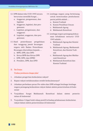 Pendidikan Kewarganegaraan SMP Kelas VIII




  12. DPR dalam teks UUD 1945 secara          14. Lembaga negara yang berwenang
      berurutan memiliki fungsi ...               untuk memutuskan pembubaran
      a. Anggaran, pengawasan, dan                partai politik adalah ...
         legislasi                                a. Komisi Yudisial
      b. Anggaran, legislasi, dan pen-            b. Komisi Pemilihan Umum
         gawasan                                  c. Mahkamah Agung
      c. Legislasi, pengawasan, dan               d. Mahkamah Konstitusi
         anggaran
                                              15. Lembaga negara pemegang kekua-
      d. Legislasi, anggaran, dan pen-
                                                  saan kehakiman menurut UUD
         gawasan
                                                  1945 adalah ...
  13. Hasil pemeriksaan pengelolaan               a. Mahkamah Agung dan Komisi
      dan tanggung jawab keuangan                    Yudisial
       negara oleh Badan Pemeriksan               b. Mahkamah Agung, Mahkamah
       Keuangan diserahkan kepada ...                Konstitusi, dan Komisi Yudi-
       a. MPR, DPR, dan DPD                          sial
       b. Ketua MPR dan Ketua DPR                 c. Mahkamah Agung dan Mahka-
       c. DPR, DPD, dan DPRD                         mah Konstitusi
       d. Presiden, DPR, dan DPD                  d. Mahkamah Konstitusi dan
                                                     Komisi Yudisial


  II. Tes Uraian
       Uraikan jawabanmu dengan jelas!

  1.   Jelaskan pengertian kedaulatan rakyat!

  2.   Kapan rakyat melaksanakan sendiri kedaulatannya?

  3.   Jelaskan perbedaan peran Pre-siden dan DPR sebagai lembaga-lembaga
       negara pemegang kedaulatan rakyat dalam sistem pemerintahan di Indo-
       nesia!

  4.   Tunjukkan fungsi            Mahkamah   Konstitusi   dalam   sistem   pemerin-
       tahan di Indonesia!

  5.   Tunjukkan 3 (tiga) bukti sikap positif terhadap pelaksanaan kedaulatan
       rakyat dalam sistem pemerintahan di Indonesia!




   152
 