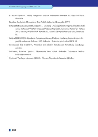 Pendidikan Kewarganegaraan SMP Kelas VII




R. Abdul Djamali, (2007). Pengantar Hukum Indonesia. Jakarta, PT. Raja Graﬁndo
        Persada.
Ramlan Surbakti, Memahami Ilmu Politik. Jakarta: Grasindo. 1999
Setjen Mahkamah Konstitusi (2005). Undang-Undang Dasar Negara Republik Indo-
        nesia Tahun 1945 Dan Undang-Undang Republik Indonesia Nomor 24 Tahun
        2003 tentang Mahkamah Konstitusi. Jakarta : Setjen Mahkamah Konstitusi
        RI.
Setjen MPR (2005), Panduan Pemasyarakatan Undang Undang Dasar Negara Re-
        publik Indonesia Tahun 1945, Jakarta : Sekretariat Jendral MPR RI.
Soemantri, Sri M (1987), Prosedur dan Sistem Perubahan Konstitusi, Bandung:
        Alumni
Surbakti, Ramlan. (1992). Memahami Ilmu Politik. Jakarta: Gramedia Widia-
        sarana Indonesia.
Syahuri, Tauﬁqurrohman, ( 2004). Hukum Konstitusi. Jakarta : Ghalia.




   154
 