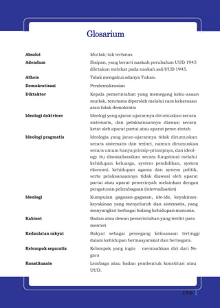 Glosarium

Absolut              Mutlak; tak terbatas
Adendum              Sisipan, yang berarti naskah perubahan UUD 1945
                     diletakan melekat pada naskah asli UUD 1945.
Atheis               Tidak mengakui adanya Tuhan.
Demokratisasi        Pendemokrasian
Diktaktor            Kepala pemerintahan yang memegang keku-asaan
                     mutlak, terutama diperoleh melalui cara kekerasan
                     atau tidak demokratis
Ideologi doktriner   Ideologi yang ajaran-ajarannya dirumuskan secara
                     sistematis, dan pelaksanaannya diawasi secara
                     ketat oleh aparat partai atau aparat peme-rintah
Ideologi pragmatis   Ideologia yang jaran-ajarannya tidak dirumuskan
                     secara sistematis dan terinci, namun dirumuskan
                     secara umum hanya prinsip-prinsipnya, dan ideol-
                     ogy itu disosialisasikan secara fungsional melalui
                     kehidupan keluarga, system pendidikan,     system
                     ekonomi, kehidupan agama dan system        politik,
                     serta pelaksanaannya tidak diawasi oleh    aparat
                     partai atau aparat pemerinyah melainkan    dengan
                     pengaturan pelembagaan (internalization)
Ideologi             Kumpulan gagasan-gagasan, ide-ide, keyakinan-
                     keyakinan yang menyeluruh dan sistematis, yang
                     menyangkut berbagai bidang kehidupan manusia.
Kabinet              Badan atau dewan pemerintahan yang terdiri para
                     menteri
Kedaulatan rakyat    Rakyat    sebagai   pemegang kekuasaan     tertinggi
                     dalam kehidupan bermasyarakat dan bernegara.
Kelompok separatis   Kelompok yang ingin     memisahkan diri dari Ne-
                     gara
Konstituante         Lembaga atau badan pembentuk konstitusi atau
                     UUD.




                                                                155
 