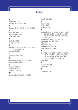 Index

A                                             Moral 153, 156
Adendum 155                                   N
Aturan 57, 58, 66, 156                        Nilai 70, 71, 156
B                                             Norma 156
Bangsa 7, 14, 15, 43, 115, 149, 156           Normatif 156
D                                             P
dan 100, 115, 156                             pancasila 1, 2, 6, 13, 14, 16, 17, 19, 20,
dasar negara 156                                    21, 22, 23, 28, 29, 30, 31, 32, 33,
Doktriner 156                                       34, 35, 36, 48, 70, 110, 132, 134,
                                                    145, 156
F                                             Parlementer 44, 45, 50, 63, 156
Fleksibel 156                                 Penduduk 56, 125, 156
Fungsional 156                                Polis 156
I                                             Pragmatis 156
                                              Preambul 11, 63, 156
Ideologi 2, 3, 4, 5, 6, 17, 18, 20, 22, 28,
                                              Presidensiil 45, , 156
     31, 34, 155, 156
ideologi 5, 156                               R
J                                             Republik 16, 21, 30, 31, 32, 41, 43, 44,
                                                   45, 46, 47, 49, 51, 54, 58, 73, 74,
judikatif 138, 156
                                                   75, 76, 80, 81, 95, 96, 103, 106,
K                                                  135, 141, 145, 151, 154, 156
Konstituante 46, 47, 155, 156                 Rigid 156
Konvensi 63, 156                              S
L                                             Sosialis 20, 156
Legislatif 84, 156                            Structural 156
Leviathan 156                                 Y
Liberal 110, 156
                                              Yurisdiksi 156
M
Masyarakat 95, 114, 115, 156




                                                                                 157
 