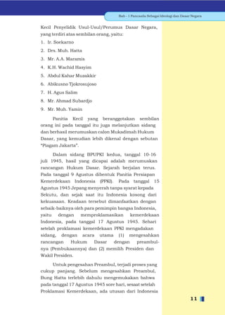 Bab - 1 Pancasila Sebagai Ideologi dan Dasar Negara


Kecil Penyelidik Usul-Usul/Perumus Dasar Negara,
yang terdiri atas sembilan orang, yaitu:
1. Ir. Soekarno
2. Drs. Muh. Hatta
3. Mr. A.A. Maramis
4. K.H. Wachid Hasyim
5. Abdul Kahar Muzakkir
6. Abikusno Tjokrosujoso
7. H. Agus Salim
8. Mr. Ahmad Subardjo
9. Mr. Muh. Yamin

     Panitia Kecil yang beranggotakan sembilan
orang ini pada tanggal itu juga melanjutkan sidang
dan berhasil merumuskan calon Mukadimah Hukum
Dasar, yang kemudian lebih dikenal dengan sebutan
“Piagam Jakarta”.

      Dalam sidang BPUPKI kedua, tanggal 10-16
juli 1945, hasil yang dicapai adalah merumuskan
rancangan Hukum Dasar. Sejarah berjalan terus.
Pada tanggal 9 Agustus dibentuk Panitia Persiapan
Kemerdekaan        Indonesia   (PPKI).    Pada tanggal         15
Agustus 1945 Jepang menyerah tanpa syarat kepada
Sekutu, dan sejak saat itu Indonesia kosong dari
kekuasaan. Keadaan tersebut dimanfaatkan dengan
sebaik-baiknya oleh para pemimpin bangsa Indonesia,
yaitu     dengan     memproklamasikan             kemerdekaan
Indonesia, pada tanggal 17 Agustus 1945. Sehari
setelah proklamasi kemerdekaan PPKI mengadakan
sidang,    dengan     acara    utama      (1)   mengesahkan
rancangan     Hukum        Dasar         dengan      preambul-
nya (Pembukaannya) dan (2) memilih Presiden dan
Wakil Presiden.

    Untuk pengesahan Preambul, terjadi proses yang
cukup panjang. Sebelum mengesahkan Preambul,
Bung Hatta terlebih dahulu mengemukakan bahwa
pada tanggal 17 Agustus 1945 sore hari, sesaat setelah
Proklamasi Kemerdekaan, ada utusan dari Indonesia
                                                                                     11
 