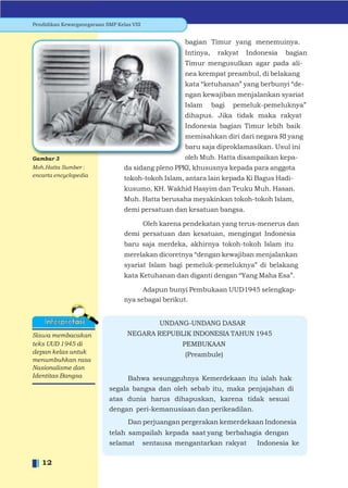 Pendidikan Kewarganegaraan SMP Kelas VIII


                                                    bagian Timur yang menemuinya.
                                                    Intinya,    rakyat   Indonesia   bagian
                                                    Timur mengusulkan agar pada ali-
                                                    nea keempat preambul, di belakang
                                                    kata “ketuhanan” yang berbunyi “de-
                                                    ngan kewajiban menjalankan syariat
                                                    Islam      bagi   pemeluk-pemeluknya”
                                                    dihapus. Jika tidak maka rakyat
                                                    Indonesia bagian Timur lebih baik
                                                    memisahkan diri dari negara RI yang
                                                    baru saja diproklamasikan. Usul ini
Gambar 3                                            oleh Muh. Hatta disampaikan kepa-
Moh.Hatta Sumber :                da sidang pleno PPKI, khususnya kepada para anggota
encarta encyclopedia
                                  tokoh-tokoh Islam, antara lain kepada Ki Bagus Hadi-
                                  kusumo, KH. Wakhid Hasyim dan Teuku Muh. Hasan.
                                  Muh. Hatta berusaha meyakinkan tokoh-tokoh Islam,
                                  demi persatuan dan kesatuan bangsa.

                                       Oleh karena pendekatan yang terus-menerus dan
                                  demi persatuan dan kesatuan, mengingat Indonesia
                                  baru saja merdeka, akhirnya tokoh-tokoh Islam itu
                                  merelakan dicoretnya “dengan kewajiban menjalankan
                                  syariat Islam bagi pemeluk-pemeluknya” di belakang
                                  kata Ketuhanan dan diganti dengan “Yang Maha Esa”.

                                        Adapun bunyi Pembukaan UUD1945 selengkap-
                                  nya sebagai berikut.


                                            UNDANG-UNDANG DASAR
Siswa membacakan                   NEGARA REPUBLIK INDONESIA TAHUN 1945
teks UUD 1945 di                                   PEMBUKAAN
depan kelas untuk                                   (Preambule)
menumbuhkan rasa
Nasionalisme dan
Identitas Bangsa                    Bahwa sesungguhnya Kemerdekaan itu ialah hak
                             segala bangsa dan oleh sebab itu, maka penjajahan di
                             atas dunia harus dihapuskan, karena tidak sesuai
                             dengan peri-kemanusiaan dan perikeadilan.
                                    Dan perjuangan pergerakan kemerdekaan Indonesia
                             telah sampailah kepada saat yang berbahagia dengan
                             selamat sentausa mengantarkan rakyat      Indonesia ke

   12
 