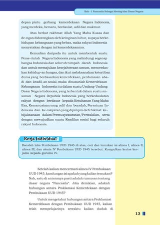 Bab - 1 Pancasila Sebagai Ideologi dan Dasar Negara



depan pintu   gerbang kemerdekaan Negara Indonesia,
yang merdeka, bersatu, berdaulat, adil dan makmur.
     Atas berkat rakhmat Allah Yang Maha Kuasa dan
de-ngan didorongkan oleh keinginan luhur, supaya berke-
hidupan kebangsaan yang bebas, maka rakyat Indonesia
menyatakan dengan ini kemerdekaannya.
     Kemudian daripada itu untuk membentuk suatu
Peme-rintah Negara Indonesia yang melindungi segenap
bangsa Indonesia dan seluruh tumpah darah Indonesia
dan untuk memajukan kesejahteraan umum, mencerdas-
kan kehidup-an bangsa, dan ikut melaksanakan ketertiban
dunia yang berdasarkan kemerdekaan, perdamaian aba-
di dan keadil-an sosial, maka disusunlah Kemerdekaan
Kebangsaan Indonesia itu dalam suatu Undang-Undang
Dasar Negara Indonesia, yang terbentuk dalam suatu su-
sunan Negara Republik Indonesia yang berkedaulatan
rakyat dengan berdasar kepada Ketuhanan Yang Maha
Esa, Kemanusiaan yang adil dan beradab, Persatuan In-
donesia dan Ke-rakyatan yang dipimpin oleh hikmat ke-
bijaksanaan dalam Permusyawaratan/Perwakilan, serta
dengan mewujudkan suatu Keadilan sosial bagi seluruh
rakyat Indonesia.



 Kerja Individual
Bacalah teks Pembukaan UUD 1945 di atas, cari dan temukan isi alinea I, alinea II,
alinea III, dan alenia IV Pembukaan UUD 1945 tersebut. Kumpulkan kertas ker-
jamu kepada gurumu IV.




        Setelah kalian mencermati alinea IV Pembukaan
    UUD 1945, kandungan isi apakah yang kalian temukan?
    Nah, satu di antaranya pasti adalah rumusan tentang
    dasar negara “Pancasila”. Jika demikian, adakah
    hubungan antara Proklamasi Kemerdekaan dengan
    Pembukaan UUD 1945?

        Untuk mengetahui hubungan antara Proklamasi
    Kemerdekaan dengan Pembukaan UUD 1945, kalian
    telah   mempelajarinya    sewaktu    kalian     duduk       di
                                                                                     13
 