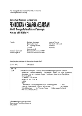 Hak Cipta pada Departemen Pendidikan Nasional
Dilindungi Undang-undang




Penulis                   : Dadang Sundawa                   Anang Priyanto
                            Djaenudin Harun                  Rr. Nanik Setyowati
                            A.T Sugeng Priyanto              Ekram P
                            Cholisin                         Rahmat
                            Muchson A.R
Ilustrasi, Tata Letak     : Direktorat Pembinaan SMP
Perancang Kulit           : Direktorat Pembinaan SMP




Buku ini dikembangkan Direktorat Pembinaan SMP

Ukuran Buku               : 21 x 30 cm

  370.11P
  CON            Contextual Teaching and Learning Pendidikan Kewarganegaraan: Sekolah
                   Menengah Pertama/Madrasah Tsanawiyah Kelas VIII Edisi 4/Dadang
                   Sundawa,…[et. al.].--Jakarta: Pusat Perbukuan, Departemen Pendidikan
                   Nasional, 2008.
                   Iv, 157 hlm.: ilus.; 30 cm
                   Bibliografi: hlm. 153-154
                   Indeks.
                   ISBN
                   1. Pendidikan Kewarganegaraan-Studi dan Pengajaran              I. Judul
                   II. Harun , Djaenudin III. Priyanto, A.T Sugeng                 IV. Cholisin
                   V. A.R, Muchson          VI. Priyanto, Anang    VII. Setyowati, Rr. Nanik
                   VIII. Ekram P IX. Rahmat




Diterbitkan oleh Pusat Perbukuan
Departemen Pendidikan Nasional
Tahun 2008
 
