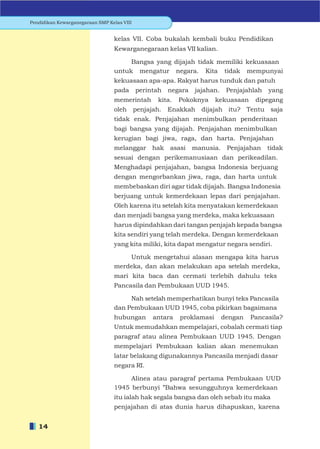 Pendidikan Kewarganegaraan SMP Kelas VIII


                                 kelas VII. Coba bukalah kembali buku Pendidikan
                                 Kewarganegaraan kelas VII kalian.

                                      Bangsa yang dijajah tidak memiliki kekuasaan
                                 untuk mengatur negara. Kita tidak mempunyai
                                 kekuasaan apa-apa. Rakyat harus tunduk dan patuh
                                 pada       perintah    negara   jajahan.    Penjajahlah   yang
                                 memerintah        kita.   Pokoknya     kekuasaan     dipegang
                                 oleh       penjajah.   Enakkah dijajah itu? Tentu saja
                                 tidak enak. Penjajahan menimbulkan penderitaan
                                 bagi bangsa yang dijajah. Penjajahan menimbulkan
                                 kerugian bagi jiwa, raga, dan harta. Penjajahan
                                 melanggar hak asasi             manusia. Penjajahan       tidak
                                 sesuai dengan perikemanusiaan dan perikeadilan.
                                 Menghadapi penjajahan, bangsa Indonesia berjuang
                                 dengan mengorbankan jiwa, raga, dan harta untuk
                                 membebaskan diri agar tidak dijajah. Bangsa Indonesia
                                 berjuang untuk kemerdekaan lepas dari penjajahan.
                                 Oleh karena itu setelah kita menyatakan kemerdekaan
                                 dan menjadi bangsa yang merdeka, maka kekuasaan
                                 harus dipindahkan dari tangan penjajah kepada bangsa
                                 kita sendiri yang telah merdeka. Dengan kemerdekaan
                                 yang kita miliki, kita dapat mengatur negara sendiri.

                                     Untuk mengetahui alasan mengapa kita harus
                                 merdeka, dan akan melakukan apa setelah merdeka,
                                 mari kita baca dan cermati terlebih dahulu teks
                                 Pancasila dan Pembukaan UUD 1945.

                                      Nah setelah memperhatikan bunyi teks Pancasila
                                 dan Pembukaan UUD 1945, coba pikirkan bagaimana
                                 hubungan         antara   proklamasi       dengan   Pancasila?
                                 Untuk memudahkan mempelajari, cobalah cermati tiap
                                 paragraf atau alinea Pembukaan UUD 1945. Dengan
                                 mempelajari Pembukaan kalian akan menemukan
                                 latar belakang digunakannya Pancasila menjadi dasar
                                 negara RI.

                                      Alinea atau paragraf pertama Pembukaan UUD
                                 1945 berbunyi ”Bahwa sesungguhnya kemerdekaan
                                 itu ialah hak segala bangsa dan oleh sebab itu maka
                                 penjajahan di atas dunia harus dihapuskan, karena


   14
 