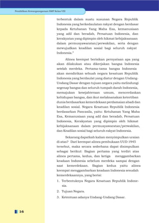 Pendidikan Kewarganegaraan SMP Kelas VIII


                                 terbentuk dalam suatu susunan Negara Republik
                                 Indonesia yang berkedaulatan rakyat dengan berdasar
                                 kepada Ketuhanan Yang Maha Esa, kemanusiaan
                                 yang adil dan beradab, Persatuan Indonesia, dan
                                 kerakyatan yang dipimpin oleh hikmat kebijaksanaan
                                 dalam permusyawaratan/perwakilan, serta dengan
                                 mewujudkan keadilan sosial bagi seluruh rakyat
                                 Indonesia.”

                                     Alinea keempat berisikan pernyataan apa yang
                                 akan dilakukan atau dikerjakan bangsa Indonesia
                                 setelah merdeka. Pertama-tama bangsa Indonesia
                                 akan mendirikan sebuah negara kesatuan Republik
                                 Indonesia yang berdaulat yang diatur dengan Undang-
                                 Undang Dasar dengan tujuan negara yaitu melindungi
                                 segenap bangsa dan seluruh tumpah darah Indonesia,
                                 memajukan        kesejahteraan     umum,    mencerdaskan
                                 kehidupan bangsa, dan ikut melaksanakan ketertiban
                                 dunia berdasarkan kemerdekaan perdamaian abadi dan
                                 keadilan sosial. Negara Kesatuan Republik Indonesia
                                 berdasarkan Pancasila, yaitu: Ketuhanan Yang Maha
                                 Esa, Kemanusiaan yang adil dan beradab, Persatuan
                                 Indonesia, Kerakyatan yang dipimpin oleh hikmat
                                 kebijaksanaan dalam permusyawaratan/perwakilan,
                                 dan Keadilan sosial bagi seluruh rakyat Indonesia.

                                       Sekarang dapatkah kalian menyimpulkan uraian
                                 di atas? Dari keempat alinea pembukaan UUD 1945
                                 tersebut, maka secara sederhana dapat disimpulkan
                                 sebagai berikut: Bagian pertama yang terdiri atas
                                 alinea pertama, kedua, dan ketiga          menggambarkan
                                 keadaan Indonesia sebelum merdeka sampai dengan
                                 saat       kemerdekaan.   Bagian    kedua    yaitu   alinea
                                 keempat menggambarkan keadaan Indonesia sesudah
                                 kemerdekaannya, yang berisi:
                                 1. Terbentuknya Negara Kesatuan Republik Indone-
                                      sia.
                                 2. Tujuan Negara.
                                 3. Ketentuan adanya Undang-Undang Dasar.



   16
 