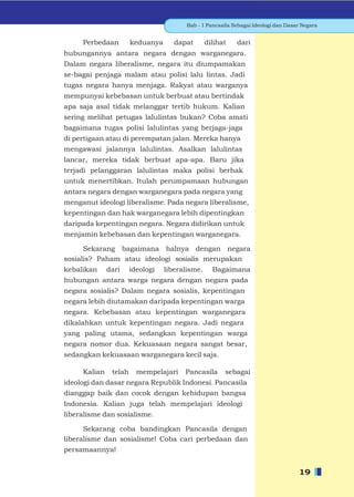 Bab - 1 Pancasila Sebagai Ideologi dan Dasar Negara


     Perbedaan         keduanya      dapat       dilihat    dari
hubungannya antara negara dengan warganegara.
Dalam negara liberalisme, negara itu diumpamakan
se-bagai penjaga malam atau polisi lalu lintas. Jadi
tugas negara hanya menjaga. Rakyat atau warganya
mempunyai kebebasan untuk berbuat atau bertindak
apa saja asal tidak melanggar tertib hukum. Kalian
sering melihat petugas lalulintas bukan? Coba amati
bagaimana tugas polisi lalulintas yang berjaga-jaga
di pertigaan atau di perempatan jalan. Mereka hanya
mengawasi jalannya lalulintas. Asalkan lalulintas
lancar, mereka tidak berbuat apa-apa. Baru jika
terjadi pelanggaran lalulintas maka polisi berhak
untuk menertibkan. Itulah perumpamaan hubungan
antara negara dengan warganegara pada negara yang
menganut ideologi liberalisme. Pada negara liberalisme,
kepentingan dan hak warganegara lebih dipentingkan
daripada kepentingan negara. Negara didirikan untuk
menjamin kebebasan dan kepentingan warganegara.

      Sekarang bagaimana halnya dengan negara
sosialis? Paham atau ideologi sosialis merupakan
kebalikan     dari     ideologi   liberalisme.     Bagaimana
hubungan antara warga negara dengan negara pada
negara sosialis? Dalam negara sosialis, kepentingan
negara lebih diutamakan daripada kepentingan warga
negara. Kebebasan atau kepentingan warganegara
dikalahkan untuk kepentingan negara. Jadi negara
yang paling utama, sedangkan kepentingan warga
negara nomor dua. Kekuasaan negara sangat besar,
sedangkan kekuasaan warganegara kecil saja.

     Kalian    telah     mempelajari    Pancasila       sebagai
ideologi dan dasar negara Republik Indonesi. Pancasila
dianggap baik dan cocok dengan kehidupan bangsa
Indonesia. Kalian juga telah mempelajari ideologi
liberalisme dan sosialisme.

      Sekarang coba bandingkan Pancasila dengan
liberalisme dan sosialisme! Coba cari perbedaan dan
persamaannya!


                                                                                    19
 