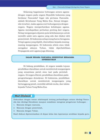 Bab - 1 Pancasila Sebagai Ideologi dan Dasar Negara


          Sekarang bagaimana hubungan antara agama
    dengan negara pada negara Republik Indonesia yang
    berdasar Pancasila? Ingat sila pertama Pancasila
    adalah Ketuhanan Yang Maha Esa. Sesuai dengan
    sila tersebut, maka agama erat hubungannya dengan
    negara. Negara memperhatikan kehidupan agama.
    Agama mendapatkan perhatian penting dari negara.
    Setiap warganegara dijamin pula kebebasannya untuk
    memilih salah satu agama yang ada dan diakui oleh
    pemerintah. Di Indonesia setiap orang harus beragama.
    Tetapi agama yang dipilih, diserahkan kepada masing-
    masing warganegara. Di Indonesia atheis atau tidak
    mengakui     adanya    Tuhan,    tidak   diperbolehkan.
    Propaganda anti-agama juga dilarang.


             DALAM NEGARA PANCASILA KEHIDUPAN BERAGAMA
                           DIPERHATIKAN


         Di bidang pendidikan, di negara sosialis tujuan
    pendidikan diarahkan untuk membentuk warganegara
    yang senantiasa patuh atau taat pada perintah
    negara. Di negara liberal, pendidikan diarahkan pada
    pengembangan demokrasi. Di Indonesia, pendidikan
    diarahkan    untuk    membentuk     warganegara        yang
    bertanggung jawab, memiliki akhlak mulia, dan takwa
    kepada Tuhan Yang Maha Esa.



 Mari Diskusi
Diskusikan dengan teman sekelompok tentang perbandingan antara ideologi Panca-
sila dan ideologi liberalisme maupun sosialisme mengenai pengaturan hubungan :
1. Manusia dengan manusia,
2. Manusia dengan pemerintah,
3. Manusia dengan Tuhan.
Hasil diskusi dipresentasikan di depan kelas dan laporannya serahkan kepada guru.




                                                                                    21
 