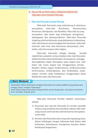 Pendidikan Kewarganegaraan SMP Kelas VIII


                         B. NILAI-NILAI PANCASILA SEBAGAI IDEOLOGI
                            NEGARA DAN DASAR NEGARA

                         1. Nilai-nilai Pancasila sebagai Ideologi
                                    Nilai-nilai Pancasila yang terkandung di dalamnya
                             merupakan          nilai-nilai   Ketuhanan,    Kemanusiaan,
                             Persatuan, Kerakyatan, dan Keadilan. Nilai-nilai ini yang
                             merupakan nilai dasar bagi kehidupan kenegaraan,
                             kebangsaan dan kemasyarakatan. Nilai-nilai Pancasila
                             tergolong nilai kerokhanian yang didalamnya terkandung
                             nilai-nilai lainnya secara lengkap dan harmonis, baik nilai
                             material, nilai vital, nilai kebenaran (kenyataan), nilai
                             estetis, nilai etis maupun nilai religius.

                                  Nilai-nilai Pancasila sebagai ideologi            bersifat
                             objektif dan subjektif, artinya hakikat nilai-nilai Pancasila
                             adalah bersifat universal (berlaku di manapun), sehingga
                             dimungkinkan dapat diterapkan pada negara lain. Jadi
                             kalau ada suatu negara lain menggunakan prinsip
                             falsafah, bahwa negara berKetuhanan, berKemanusiaan,
                             berPersatuan, berKerakyatan, dan berKeadilan, maka
                             negara tersebut pada hakikatnya menggunakan dasar
                             ﬁlsafat dari nilai-nilai Pancasila.

    Mari Diskusi
  Diskusikan dalam kelompok mengapa Pancasila merupakan pilihan yang paling tepat
  sebagai dasar nengara Indonesia?
  Hasil diskusi dipresentasikan di depan kelas secara bergantian, dan laporan hasil dis-
  kusi serahkan kepada guru.


                                    Nilai-nilai Pancasila bersifat objektif, maksudnya
                             adalah:

                             1) Rumusan dari sila-sila Pancasila itu sendiri memiliki
                                makna yang terdalam menunjukkan adanya sifat-sifat
                                 yang umum universal dan abstrak karena merupakan
                                 suatu nilai;

                             2) Inti dari nilai Pancasila akan tetap ada sepanjang masa
                                dalam kehidupan bangsa Indonesia baik dalam adat
                                 kebiasaan, kebudayaan, kenegaraan maupun dalam
                                 kehidupan keagamaan;
   22
 