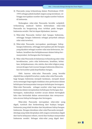 Bab - 1 Pancasila Sebagai Ideologi dan Dasar Negara


3) Pancasila yang terkandung dalam Pembukaan UUD
   1945 sebagai pokok kaidah negara yang mendasar, se-
   hingga merupakan sumber dari segala sumber hukum
   di Indonesia.

     Sedangkan nilai-nilai Pancasila bersifat subjektif,
terkandung maksud bahwa keberadaan nilai-nilai
Pancasila itu bergantung atau terlekat pada bangsa
Indonesia sendiri. Hal ini dapat dijelaskan, karena:

1) Nilai-nilai Pancasila timbul dari bangsa Indonesia,
   sehingga bangsa Indonesia sebagai penyebab adanya
   nilai-nilai tersebut;

2) Nilai-nilai Pancasila merupakan pandangan hidup
   bangsa Indonesia, sehingga merupakan jati diri bangsa
   yang diyakini sebagai sumber nilai atas kebenaran, ke-
   baikan, keadilan dan kebijaksanaan dalam hidup ber-
   masyarakat, berbangsa dan bernegara;

3) Nilai-nilai Pancasila di dalamnya terkandung nilai-nilai
   kerokhanian, yaitu nilai kebenaran, keadilan, kebai-
   kan, kebijaksanaan, etis, estetis, dan nilai religius yang
   sesuai dengan hati nurani bangsa Indonesia dikarena-
   kan bersumber pada kepribadian bangsa.

     Oleh karena nilai-nilai Pancasila yang bersifat
objektif dan subjektif tersebut, maka nilai-nilai Pancasila
bagi bangsa Indonesia menjadi landasan, menjadi dasar
serta semangat bagi segala tindakan atau perbuatan dalam
kehidupan bermasyarakat maupun kehidupan bernegara.
Nilai-nilai Pancasila      sebagai sumber nilai bagi manusia
Indonesia dalam menjalankan kehidupan berbangsa dan
bernegara, maksudnya sumber acuan dalam bertingkah
laku dan bertindak dalam menentukan dan menyusun
tata aturan hidup berbangsa dan bernegara.

      Nilai-nilai Pancasila merupakan nilai-nilai yang
digali, tumbuh dan berkembang dari budaya bangsa
Indonesia yang telah berakar dari keyakinan hidup bangsa
Indonesia. Dengan demikian nilai-nilai Pancasila menjadi
ideologi yang tidak diciptakan oleh negara melainkan digali
dari harta kekayaan rohani, moral dan budaya masyarakat
Indonesia sendiri. Sebagai nilai-nilai yang digali dari

                                                                                      23
 