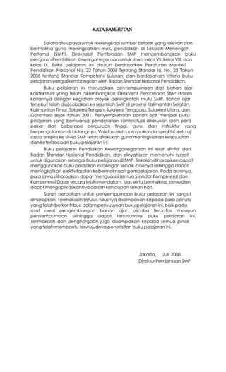 KATA SAMBUTAN

      Salah satu upaya untuk melengkapi sumber belajar yang relevan dan
bermakna guna meningkatkan mutu pendidikan di Sekolah Menengah
Pertama (SMP), Direktorat Pembinaan SMP mengembangkan buku
pelajaran Pendidikan Kewarganegaraan untuk siswa kelas VII, kelas VIII, dan
kelas IX. Buku pelajaran ini disusun berdasarkan Peraturan Menteri
Pendidikan Nasional No. 22 Tahun 2006 Tentang Standar Isi, No. 23 Tahun
2006 tentang Standar Kompetensi Lulusan, dan berdasarkan kriteria buku
pelajaran yang dikembangkan oleh Badan Standar Nasional Pendidikan.
      Buku pelajaran ini merupakan penyempurnaan dari bahan ajar
kontekstual yang telah dikembangkan Direktorat Pembinaan SMP dalam
kaitannya dengan kegiatan proyek peningkatan mutu SMP. Bahan ajar
tersebut telah diujicobakan ke sejumlah SMP di provinsi Kalimantan Selatan,
Kalimantan Timur, Sulawesi Tengah, Sulawesi Tenggara, Sulawesi Utara, dan
Gorontalo sejak tahun 2001. Penyempurnaan bahan ajar menjadi buku
pelajaran yang bernuansa pendekatan kontekstual dilakukan oleh para
pakar dari beberapa perguruan tinggi, guru, dan instruktur yang
berpengalaman di bidangnya. Validasi oleh para pakar dan praktisi serta uji
coba empiris ke siswa SMP telah dilakukan guna meningkatkan kesesuaian
dan keterbacaan buku pelajaran ini.
      Buku pelajaran Pendidikan Kewarganegaraan ini telah dinilai oleh
Badan Standar Nasional Pendidikan, dan dinyatakan memenuhi syarat
untuk digunakan sebagai buku pelajaran di SMP. Sekolah diharapkan dapat
menggunakan buku pelajaran ini dengan sebaik-baiknya sehingga dapat
meningkatkan efektivitas dan kebermaknaan pembelajaran. Pada akhirnya,
para siswa diharapkan dapat menguasai semua Standar Kompetensi dan
Kompetensi Dasar secara lebih mendalam, luas serta bermakna, kemudian
dapat mengaplikasikannya dalam kehidupan sehari-hari.
      Saran perbaikan untuk penyempurnaan buku pelajaran ini sangat
diharapkan. Terimakasih setulus-tulusnya disampaikan kepada para penulis
yang telah berkontribusi dalam penyusunan buku pelajaran ini, baik pada
saat awal pengembangan bahan ajar, ujicoba terbatas, maupun
penyempurnaan sehingga dapat tersusunnya buku pelajaran ini.
Terimakasih dan penghargaan juga disampaikan kepada semua pihak
yang telah membantu terwujudnya penerbitan buku pelajaran ini.




                                                 Jakarta, Juli 2008
                                                 Direktur Pembinaan SMP
 