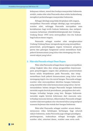Pendidikan Kewarganegaraan SMP Kelas VIII


                             kekayaan rohani, moral dan budaya masyarakat Indonesia
                             sendiri, maka nilai-nilai Pancasila akan selalu berkembang
                             mengikuti perkembangan masyarakat Indonesia.

                                  Sebagai ideologi yang tidak diciptakan oleh negara,
                             menjadikan Pancasila sebagai ideologi juga merupakan
                             sumber         nilai,   sehingga   Pancasila    merupakan   asas
                             kerokhanian bagi tertib hukum Indonesia, dan meliputi
                             suasana kebatinan (Geistlichenhintergrund) dari Undang-
                             Undang Dasar 1945 serta mewujudkan cita-cita hukum
                             bagi hukum dasar negara.

                                 Pancasila sebagai sumber nilai mengharuskan
                             Undang-Undang Dasar mengandung isi yang mewajibkan
                             pemerintah, penyelenggara negara termasuk pengurus
                             partai dan golongan fungsional untuk memelihara budi
                             pekerti kemanusiaan yang luhur dan memegang cita-cita
                             moral rakyat yang luhur.


                         2. Nilai-nilai Pancasila sebagai Dasar Negara
                                    Nilai-nilai Pancasila sebagai dasar negara menjadikan
                             setiap tingkah laku dan setiap pengambilan keputusan
                             para penyelenggara negara dan pelaksana pemerintahan
                             harus selalu berpedoman pada Pancasila, dan tetap
                             memelihara budi pekerti kemanusiaan yang luhur serta
                             memegang teguh cita-cita moral bangsa. Pancasila sebagai
                             sumber nilai menunjukkan identitas bangsa Indonesia
                             yang memiliki nilai-nilai kemanusiaan yang luhur, hal ini
                             menandakan bahwa dengan Pancasila bangsa Indonesia
                             menolak segala bentuk penindasan, penjajahan dari satu
                             bangsa terhadap bangsa yang lain. Bangsa Indonesia
                             menolak segala bentuk kekerasan dari manusia satu
                             terhadap manusia lainnya, dikarenakan Pancasila sebagai
                             sumber nilai merupakan cita-cita moral luhur yang meliputi
                             suasana kejiwaan dan watak dari bangsa Indonesia.

                                 Nilai-nilai Pancasila sebagai sumber acuan dalam
                             menyusun etika kehidupan berbangsa bagi seluruh
                             rakyat Indonesia, maka Pancasila juga sebagai paradigma
                             pembangunan,            maksudnya     sebagai    kerangka   pikir,
                             sumber nilai, orientasi dasar, sumber asas serta arah

   24
 