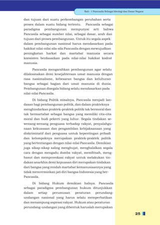Bab - 1 Pancasila Sebagai Ideologi dan Dasar Negara


dan tujuan dari suatu perkembangan perubahan serta
proses dalam suatu bidang tertentu.        Pancasila sebagai
paradigma      pembangunan      mempunyai        arti     bahwa
Pancasila sebagai sumber nilai, sebagai dasar, arah dan
tujuan dari proses pembangunan. Untuk itu segala aspek
dalam pembangunan nasional harus mendasarkan pada
hakikat nilai-nilai sila-sila Pancasila dengan mewujudkan
peningkatan     harkat   dan   martabat     manusia       secara
konsisten berdasarkan pada nilai-nilai hakikat kodrat
manusia.

      Pancasila mengarahkan pembangunan agar selalu
dilaksanakan demi kesejahteraan umat manusia dengan
rasa nasionalisme, kebesaran bangsa dan keluhuran
bangsa sebagai bagian dari umat manusia di dunia.
Pembangunan disegala bidang selalu mendasarkan pada
nilai-nilai Pancasila.

     Di bidang Politik misalnya, Pancasila menjadi lan-
dasan bagi pembangunan politik, dan dalam prakteknya
menghindarkan praktek-praktek politik tak bermoral dan
tak bermartabat sebagai bangsa yang memiliki cita-cita
moral dan budi pekerti yang luhur. Segala tindakan se-
wenang-wenang penguasa terhadap rakyat, penyalahgu-
naan kekuasaan dan pengambilan kebijaksanaan yang
diskriminatif dari penguasa untuk kepentingan pribadi
dan kelompoknya merupakan praktek-praktek politik
yang bertentangan dengan nilai-nilai Pancasila. Demikian
juga sikap-sikap saling menghujat, menghalalkan segala
cara dengan mengadu domba rakyat, memﬁtnah, meng-
hasut dan memprovokasi rakyat untuk melakukan tin-
dakan anarkhis demi kepuasan diri merupakan tindakan
dari bangsa yang rendah martabat kemanusiaannya yang
tidak mencerminkan jati diri bangsa Indonesia yang ber-
Pancasila.

     Di bidang Hukum demikian halnya. Pancasila
sebagai paradigma pembangunan hukum ditunjukkan
dalam      setiap   perumusan     peraturan        perundang-
undangan nasional yang harus selalu memperhatikan
dan menampung aspirasi rakyat. Hukum atau peraturan
perundang-undangan yang dibentuk haruslah merupakan

                                                                                     25
 