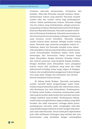 Pendidikan Kewarganegaraan SMP Kelas VIII


                             cerminan       nilai-nilai    kemanusiaan,      kerakyatan    dan
                             keadilan. Nilai-nilai Pancasila menjadi landasan dalam
                             pembentukan hukum yang aspiratif. Pancasila menjadi
                             sumber nilai dan sumber norma bagi pembangunan
                             hukum. Dalam pembaharuan hukum, Pancasila sebagai
                             cita-cita hukum yang berkedudukan sebagai peraturan
                             yang paling mendasar (Staatsfundamentalnorm) di Negara
                             Kesatuan Republik Indonesia. Pancasila menjadi sumber
                             dari tertib hukum di Indonesia. Pancasila menentukan isi
                             dan bentuk peraturan perundang-undangan di Indonesia
                             yang     tersusun      secara   hierarkhis.   Pancasila   sebagai
                             sumber hukum dasar nasional. Sebagai sumber hukum
                             dasar, Pancasila juga mewarnai penegakan hukum di
                             Indonesia, dalam arti Pancasila menjadi acuan dalam
                             etika penegakan hukum yang berkeadilan yang bertujuan
                             untuk menumbuhkan kesadaran bahwa tertib sosial,
                             ketenangan       dan    keteraturan     hidup   bersama      hanya
                             dapat diwujudkan dengan ketaatan terhadap hukum
                             dan seluruh peraturan yang berpihak kepada keadilan.
                             Dengan demikian perlu diwujudkan suatu penegakan
                             hukum secara adil, perlakuan yang sama dan tidak
                             diskriminatif terhadap setiap warga negara di hadapan
                             hukum, dan menghindarkan penggunaan hukum dengan
                             cara yang salah sebagai alat kekuasaan dan bentuk-
                             bentuk manipulasi hukum lainnya.

                                 Di bidang Sosial Budaya, Pancasila merupakan
                             sumber normatif dalam pengembangan aspek sosial
                             budaya yang mendasarkan pada nilai-nilai kemanusiaan,
                             nilai Ketuhanan dan nilai keberadaban. Pembangunan
                             di bidang sosial budaya senantiasa mendasarkan pada
                             nilai yang bersumber pada harkat dan martabat manusia
                             sebagai makhluk yang beradab. Pembangunan bidang
                             sosial budaya menghindarkan segala tindakan yang tidak
                             beradab, dan tidak manusiawi, sehingga dalam proses
                             pembangunan haruslah selalu mengangkat nilai-nilai
                             yang dimiliki bangsa Indonesia sendiri sebagai nilai dasar
                             yaitu nilai-nilai Pancasila. Untuk itulah perlu diperhatikan
                             pula etika kehidupan berbangsa yang bertolak dari rasa
                             kemanusiaan        yang      mendalam    dengan    menampilkan

   26
 
