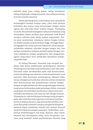 Bab - 1 Pancasila Sebagai Ideologi dan Dasar Negara


kembali sikap jujur, saling peduli, saling memahami,
saling menghargai, saling mencintai, dan saling menolong
di antara sesama manusia.

    Dalam pembangunan sosial budaya perlu ditumbuh-
kembangkan kembali budaya malu, yaitu malu berbuat
kesalahan dan semua yang bertentangan dengan moral
agama dan nilai-nilai luhur budaya bangsa. Disamping
itu perlu ditumbuhkembangkan budaya keteladanan yang
diwujudkan dalam perilaku para pemimpin baik formal
maupun informal pada setiap lapisan masyarakat. Hal
ini akan memberikan kesadaran bahwa bangsa Indone-
sia adalah bangsa yang berbudaya tinggi, sehingga dapat
menggugah hati setiap manusia Indonesia untuk mampu
melakukan adaptasi, interaksi dengan bangsa lain, dan
mampu melakukan tindakan proaktif sejalan dengan tun-
tutan globalisasi dengan penghayatan dan pengamalan
agama yang benar serta melakukan kreativitas budaya
yang lebih baik.

     Di bidang Ekonomi, Pancasila juga menjadi lan-
dasan nilai dalam pelaksanaan pembangunan ekonomi.
Pembangunan ekonomi yang berdasarkan atas nilai-nilai
Pancasila selalu mendasarkan pada nilai kemanusiaan,
artinya pembangunan ekonomi untuk kesejahteraan umat
manusia. Oleh karenanya pembangunan ekonomi tidak
hanya mengejar pertumbuhan ekonomi semata melainkan
demi kemanusiaan dan kesejahteraan seluruh bangsa,
dengan menghindarkan diri dari pengembangan ekonomi
yang hanya berdasarkan pada persaingan bebas, monopoli
yang dapat menimbulkan penderitaan rakyat serta men-
imbulkan penindasan atas manusia satu dengan lainnya.
Disamping itu etika kehidupan berbangsa yang mengacu
pada nilai-nilai Pancasila juga harus mewarnai pemban-
gunan di bidang ekonomi, agar prinsip dan perilaku eko-
nomi dari pelaku ekonomi maupun pengambil kebijakan
ekonomi dapat melahirkan kondisi dan realitas ekonomi
yang bercirikan persaingan yang jujur, berkeadilan, men-
dorong berkembangnya etos kerja ekonomi, daya tahan
ekonomi dan kemampuan saing, serta terciptanya sua-
sana yang kondusif untuk pemberdayaan ekonomi yang

                                                                                 27
 