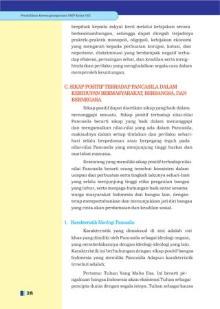 Pendidikan Kewarganegaraan SMP Kelas VIII


                             berpihak kepada rakyat kecil melalui kebijakan secara
                             berkesinambungan, sehingga dapat dicegah terjadinya
                             praktek-praktek monopoli, oligopoli, kebijakan ekonomi
                             yang mengarah kepada perbuatan korupsi, kolusi, dan
                             nepotisme, diskriminasi yang berdampak negatif terha-
                             dap eﬁsiensi, persaingan sehat, dan keadilan serta meng-
                             hindarkan perilaku yang menghalalkan segala cara dalam
                             memperoleh keuntungan.


                         C. SIKAP POSITIF TERHADAP PANCASILA DALAM
                             KEHIDUPAN BERMASYARAKAT, BERBANGSA, DAN
                             BERNEGARA
                                    Sikap positif dapat diartikan sikap yang baik dalam
                             menanggapi sesuatu. Sikap positif terhadap nilai-nilai
                             Pancasila berarti sikap yang baik dalam menanggapi
                             dan mengamalkan nilai-nilai yang ada dalam Pancasila,
                             maksudnya dalam setiap tindakan dan perilaku sehari-
                             hari selalu berpedoman atau berpegang teguh pada
                             nilai-nilai Pancasila yang menjunjung tinggi harkat dan
                             martabat manusia.
                                    Seseorang yang memiliki sikap positif terhadap nilai-
                             nilai Pancasila berarti orang tersebut konsisten dalam
                             ucapan dan perbuatan serta tingkah lakunya sehari-hari
                             yang selalu menjunjung tinggi etika pergaulan bangsa
                             yang luhur, serta menjaga hubungan baik antar sesama
                             warga masyarakat Indonesia dan bangsa lain, dengan
                             tetap mempertahankan dan menunjukkan jati diri bangsa
                             yang cinta akan perdamaian dan keadilan sosial.


                         1. Karakteristik Ideologi Pancasila
                                    Karakteristik yang dimaksud di sini adalah ciri
                             khas yang dimiliki oleh Pancasila sebagai ideologi negara,
                             yang membedakannya dengan ideologi-ideologi yang lain.
                             Karakteristik ini berhubungan dengan sikap positif bangsa
                             Indonesia yang memiliki Pancasila Adapun karakteristik
                             tersebut adalah:

                                  Pertama: Tuhan Yang Maha Esa. Ini berarti pe-
                             ngakuan bangsa Indonesia akan eksistensi Tuhan sebagai
                             pencipta dunia dengan segala isinya. Tuhan sebagai kausa
   28
 
