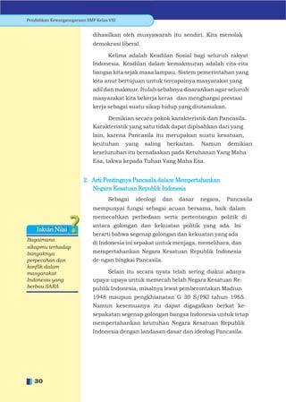 Pendidikan Kewarganegaraan SMP Kelas VIII


                              dihasilkan oleh musyawarah itu sendiri. Kita menolak
                              demokrasi liberal.

                                   Kelima adalah Keadilan Sosial bagi seluruh rakyat
                              Indonesia. Keadilan dalam kemakmuran adalah cita-cita
                              bangsa kita sejak masa lampau. Sistem pemerintahan yang
                              kita anut bertujuan untuk tercapainya masyarakat yang
                              adil dan makmur. Itulah sebabnya disarankan agar seluruh
                              masyarakat kita bekerja keras dan menghargai prestasi
                              kerja sebagai suatu sikap hidup yang diutamakan.

                                   Demikian secara pokok karakteristik dari Pancasila.
                              Karakteristik yang satu tidak dapat dipisahkan dari yang
                              lain, karena Pancasila itu merupakan suatu kesatuan,
                              keutuhan      yang   saling    berkaitan.   Namun     demikian
                              keseluruhan itu bernafaskan pada Ketuhanan Yang Maha
                              Esa, takwa kepada Tuhan Yang Maha Esa.


                          2. Arti Pentingnya Pancasila dalam Mempertahankan
                             Negara Kesatuan Republik Indonesia
                                     Sebagai   ideologi     dan   dasar   negara,   Pancasila
                              mempunyai fungsi sebagai acuan bersama, baik dalam
                              memecahkan perbedaan serta pertentangan politik di
                              antara golongan dan kekuatan politik yang ada. Ini
    Inkuiri Nilai
                              berarti bahwa segenap golongan dan kekuatan yang ada
Bagaimana
                              di Indonesia ini sepakat untuk menjaga, memelihara, dan
sikapmu terhadap
banyaknya                     mempertahankan Negara Kesatuan Republik Indonesia
perpecahan dan                de-ngan bingkai Pancasila.
konﬂik dalam
masyarakat                         Selain itu secara nyata telah sering diakui adanya
Indonesia yang                upaya-upaya untuk memecah belah Negara Kesatuan Re-
berbau SARA                   publik Indonesia, misalnya lewat pemberontakan Madiun
                              1948 maupun pengkhianatan G 30 S/PKI tahun 1965.
                              Namun kesemuanya itu dapat digagalkan berkat ke-
                              sepakatan segenap golongan bangsa Indonesia untuk tetap
                              mempertahankan keutuhan Negara Kesatuan Republik
                              Indonesia dengan landasan dasar dan ideologi Pancasila.




   30
 