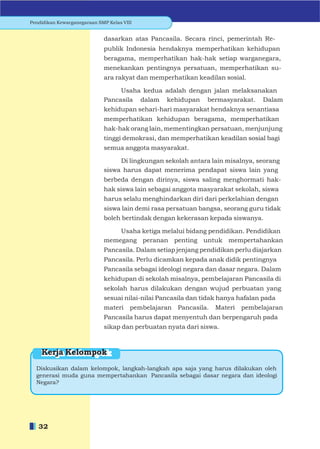 Pendidikan Kewarganegaraan SMP Kelas VIII


                             dasarkan atas Pancasila. Secara rinci, pemerintah Re-
                             publik Indonesia hendaknya memperhatikan kehidupan
                             beragama, memperhatikan hak-hak setiap warganegara,
                             menekankan pentingnya persatuan, memperhatikan su-
                             ara rakyat dan memperhatikan keadilan sosial.

                                  Usaha kedua adalah dengan jalan melaksanakan
                             Pancasila dalam kehidupan bermasyarakat. Dalam
                             kehidupan sehari-hari masyarakat hendaknya senantiasa
                             memperhatikan kehidupan beragama, memperhatikan
                             hak-hak orang lain, mementingkan persatuan, menjunjung
                             tinggi demokrasi, dan memperhatikan keadilan sosial bagi
                             semua anggota masyarakat.

                                  Di lingkungan sekolah antara lain misalnya, seorang
                             siswa harus dapat menerima pendapat siswa lain yang
                             berbeda dengan dirinya, siswa saling menghormati hak-
                             hak siswa lain sebagai anggota masyarakat sekolah, siswa
                             harus selalu menghindarkan diri dari perkelahian dengan
                             siswa lain demi rasa persatuan bangsa, seorang guru tidak
                             boleh bertindak dengan kekerasan kepada siswanya.

                                 Usaha ketiga melalui bidang pendidikan. Pendidikan
                             memegang peranan penting untuk mempertahankan
                             Pancasila. Dalam setiap jenjang pendidikan perlu diajarkan
                             Pancasila. Perlu dicamkan kepada anak didik pentingnya
                             Pancasila sebagai ideologi negara dan dasar negara. Dalam
                             kehidupan di sekolah misalnya, pembelajaran Pancasila di
                             sekolah harus dilakukan dengan wujud perbuatan yang
                             sesuai nilai-nilai Pancasila dan tidak hanya hafalan pada
                             materi     pembelajaran Pancasila.   Materi   pembelajaran
                             Pancasila harus dapat menyentuh dan berpengaruh pada
                             sikap dan perbuatan nyata dari siswa.



    Kerja Kelompok
  Diskusikan dalam kelompok, langkah-langkah apa saja yang harus dilakukan oleh
  generasi muda guna mempertahankan Pancasila sebagai dasar negara dan ideologi
  Negara?




   32
 