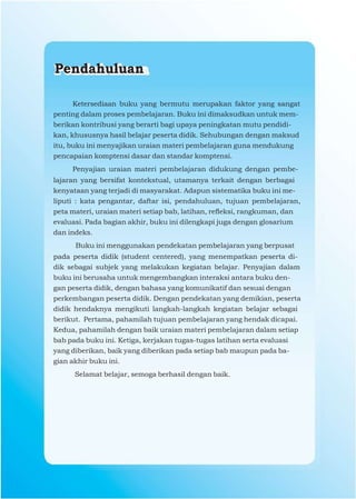 Pendahuluan

      Ketersediaan buku yang bermutu merupakan faktor yang sangat
penting dalam proses pembelajaran. Buku ini dimaksudkan untuk mem-
berikan kontribusi yang berarti bagi upaya peningkatan mutu pendidi-
kan, khususnya hasil belajar peserta didik. Sehubungan dengan maksud
itu, buku ini menyajikan uraian materi pembelajaran guna mendukung
pencapaian komptensi dasar dan standar komptensi.
     Penyajian uraian materi pembelajaran didukung dengan pembe-
lajaran yang bersifat kontekstual, utamanya terkait dengan berbagai
kenyataan yang terjadi di masyarakat. Adapun sistematika buku ini me-
liputi : kata pengantar, daftar isi, pendahuluan, tujuan pembelajaran,
peta materi, uraian materi setiap bab, latihan, reﬂeksi, rangkuman, dan
evaluasi. Pada bagian akhir, buku ini dilengkapi juga dengan glosarium
dan indeks.
      Buku ini menggunakan pendekatan pembelajaran yang berpusat
pada peserta didik (student centered), yang menempatkan peserta di-
dik sebagai subjek yang melakukan kegiatan belajar. Penyajian dalam
buku ini berusaha untuk mengembangkan interaksi antara buku den-
gan peserta didik, dengan bahasa yang komunikatif dan sesuai dengan
perkembangan peserta didik. Dengan pendekatan yang demikian, peserta
didik hendaknya mengikuti langkah-langkah kegiatan belajar sebagai
berikut. Pertama, pahamilah tujuan pembelajaran yang hendak dicapai.
Kedua, pahamilah dengan baik uraian materi pembelajaran dalam setiap
bab pada buku ini. Ketiga, kerjakan tugas-tugas latihan serta evaluasi
yang diberikan, baik yang diberikan pada setiap bab maupun pada ba-
gian akhir buku ini.
      Selamat belajar, semoga berhasil dengan baik.
 