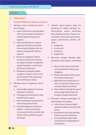 Pendidikan Kewarganegaraan SMP Kelas VIII



 Evaluasi

 I.    Pilihan Ganda
       Petunjuk: Pilihlah satu jalaban yang benar!
 1.    Ideologi secara struktural diarti-            3.   Apabila ajaran-ajaran yang ter-
       kan sebagai ...                                    kandung di dalam Ideologi itu
       a. suatu kebenaran yang diyakini                   dirumuskan         secara   sistematis,
           oleh semua rakyat yang harus                   dan pelaksanaannya diawasi se-
           tunduk pada kemauan pe-                        cara ketat oleh aparat partai atau
           nguasa;                                        aparat pemerintah, disebut ide-
       b. sistem pembenaran, seperti                      ologi ...
           gagasan dan formula politik                    a. pragmatis;
           atas setiap kebijakan dan tin-                 b. struktural;
           dakan yang diambil oleh pe-                    c. doktriner;
           nguasa.                                        d. fungsional.
       c. kemauan penguasa dalam                     4. Pancasila sebagai ideologi tidak
           mengatur jalannya kehidup-                     diciptakan oleh negara, melainkan
           an negara dengan mengambil                     ...
           segala kebijakan untuk kese-                   a. dibuat oleh rakyat Indonesia
           jahteraan rakyatnya;                                 untuk pedoman hidup yang
       d. kebijakan penguasa dalam                              langgeng ;
           mengatur negara untuk mem                      b. ditemukan dalam hidup sanu-
           pertahankan kekuasaannya                             bari rakyat Indonesia;
           atas kehidupan rakyat.                         c. digali dari harta kekayaan ro-
 2.    Ideologi secara fungsional diarti-                       hani, moral dan budaya mas-
       kan ...                                                  yarakat Indonesia sendiri;
       a. seperangkat gagasan tentang                     d. nilai-nilainya mengandung arti
           kebaikan bersama;                                    yang sangat dalam bagi per-
       b. berfungsinya kebenaran yang                           juangan bangsa Indonesia.
           dimiliki oleh negara;                     5. Pancasila sebagai pandangan hi-
       c. sistem kebijakan yang diambil                   dup bangsa merupakan ...
           oleh setiap pemerintah;                        a. norma dasar yang menjadi
       d. sejumlah gagasan yang men-                         pedoman hidup manusia Indo-
           jadikan sarana dan prasa-                         nesia;
           rana suprastruktur politik dan                 b. penjabaran dari pola perilaku
           infrastruktur politik menjadi                     hidup manusia Indonesia;
           berfungsi.                                     c. cara pandang bangsa Indo-
                                                             nesia dalam menghadapi ke-
                                                             merdekaan;

      34
 