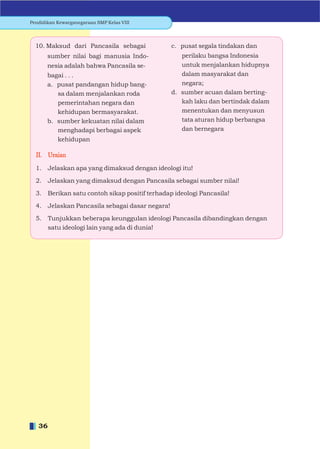 Pendidikan Kewarganegaraan SMP Kelas VIII




  10. Maksud dari Pancasila sebagai                c. pusat segala tindakan dan
       sumber nilai bagi manusia Indo-                perilaku bangsa Indonesia
       nesia adalah bahwa Pancasila se-               untuk menjalankan hidupnya
       bagai . . .                                    dalam masyarakat dan
       a. pusat pandangan hidup bang-                 negara;
          sa dalam menjalankan roda                d. sumber acuan dalam berting-
          pemerintahan negara dan                     kah laku dan bertindak dalam
          kehidupan bermasyarakat.                    menentukan dan menyusun
       b. sumber kekuatan nilai dalam                 tata aturan hidup berbangsa
          menghadapi berbagai aspek                   dan bernegara
          kehidupan

  II. Uraian

  1.    Jelaskan apa yang dimaksud dengan ideologi itu!

  2.    Jelaskan yang dimaksud dengan Pancasila sebagai sumber nilai!

  3.    Berikan satu contoh sikap positif terhadap ideologi Pancasila!

  4.    Jelaskan Pancasila sebagai dasar negara!

  5.    Tunjukkan beberapa keunggulan ideologi Pancasila dibandingkan dengan
        satu ideologi lain yang ada di dunia!




   36
 