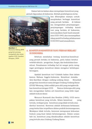Pendidikan Kewarganegaraan SMP Kelas VIII


                                Dalam bab ini kalian akan mempelajari konstitusi yang
                         pernah digunakan di Indonesia. Setelah pembelajaran ini ka-
                                                   lian diharapkan mampu untuk:
                                                   menjelaskan berbagai konstitusi
                                                   yang pernah berlaku       di Indone-
                                                   sia; menganalisis penyimpangan-
                                                   penyimpangan terhadap konsti-
                                                   tusi yang berlaku di Indonesia;
                                                   menunjukkan hasil-hasil amande-
                                                   men UUD 1945; dan menampilkan
                                                   sikap positif terhadap pelaksanaan
                                                   UUD1945 hasil amandemen.



Suasana Sidang MPR
                         A. KONSTITUSI-KONSTITUSI YANG PERNAH BERLAKU
yang berwenang
mengubah dan mene-          DI INDONESIA
tapkan UUD. Sumber:                  Sebelum membahas tentang konstitusi-konstitusi
Kompas, 2004.
                             yang pernah berlaku di Indonesia, perlu kalian ketahui
                              terlebih dahulu pengertian, fungsi, dan kedudukan kon-
                              stitusi. Pemahaman terhadap hal ini sangat perlu meng-
                              ingat pentingnya konstitusi dalam mengatur kehidupan
                              bernegara.

                                  Apakah konstitusi itu? Cobalah kalian lihat dalam
                              kamus Bahasa Inggris-Indonesia. Konstitusi (constitu-
                              tion) diartikan dengan undang-undang dasar.         Benarkah
                              pengertian konstitusi sama dengan Undang-Undang Dasar
                              (UUD)? Memang, tidak sedikit para ahli yang mengidentik-
                              kan konstitusi dengan UUD.       Namun beberapa ahli yang
                              lain mengatakan bahwa arti konstitusi yang lebih tepat
                              adalah hukum dasar.

                                   Menurut Kusnardi dan Ibrahim (1983), UUD meru-
                              pakan konstitusi yang tertulis. Selain konstitusi yang
                              tertulis, terdapat pula konstitusi yang tidak tertulis atau
                              disebut konvensi. Konvensi adalah kebiasaan-kebiasaan
                              yang timbul dan terpelihara dalam praktik ketatanegaraan.
                              Meskipun tidak tertulis, konvensi mempunyai kekuatan
                              hukum yang kuat dalam ketatanegaraan. Dalam uraian
                              bab ini, konstitusi yang dimaksudkan adalah konstitusi
                              yang tertulis atau Undang-Undang Dasar.
   38
 