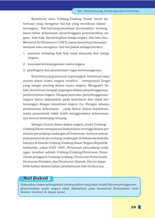 Bab - 2 Konstitusi yang Pernah Digunakan di Indonesia


       Konstitusi atau Undang-Undang Dasar berisi ke-
 tentuan yang mengatur hal-hal yang mendasar dalam
 bernegara. Hal-hal yang mendasar itu misalnya tentang
 batas-batas kekuasaan penyelenggara pemerintahan ne-
 gara, hak-hak dan kewajiban warga negara dan lain-lain.
 Menurut Sri Soemantri (1987), suatu konstitusi biasanya
 memuat atau mengatur hal-hal pokok sebagai berikut.

 1. jaminan terhadap hak-hak asasi manusia dan warga
    negara

 2. susunan ketatanegaraan suatu negara

 3. pembagian dan pembatasan tugas ketatanegaraan

      Konstitusi yang memuat seperangkat ketentuan atau
 aturan dasar suatu negara tersebut mempunyai fungsi
 yang sangat penting dalam suatu negara. Mengapa? Se-
 bab, konstitusi menjadi pegangan dalam penyelenggaraan
 pemerintahan negara. Dengan kata lain, penyelenggaraan
 negara harus didasarkan pada konstitusi dan tidak ber-
 tentangan dengan konstitusi negara itu. Dengan adanya
 pembatasan kekuasaan        yang diatur dalam konstitusi,
 maka pemerintah tidak boleh menggunakan kekuasaan-
 nya secara sewenang-wenang.

     Sebagai aturan dasar dalam negara, maka Undang-
 Undang Dasar mempunyai kedudukan tertinggi dalam per-
 aturan perundang-undangan di Indonesia. Artinya semua
 jenis peraturan perundang-undangan di Indonesia kedudu-
 kannya di bawah Undang-Undang Dasar Negara Republik
 Indonesia, yakni UUD 1945. Peraturan perundang-unda-
 ngan tersebut adalah Undang-Undang/Peraturan Peme-
 rintah pengganti Undang-Undang, Peraturan Pemerintah,
 Peraturan Presiden, dan Peraturan Daerah. Hal ini dapat
 lebih kalian dalami dalam pembahasan bab berikutnya.



 Mari Diskusi
Diskusikan dalam kelompokmu tentang akibat yang akan terjadi jika penyelenggaraan
pemerintahan suatu negara tidak didasarkan pada konstitusi! Kemukakan hasil
diskusi tersebut di depan kelas!




                                                                                    39
 