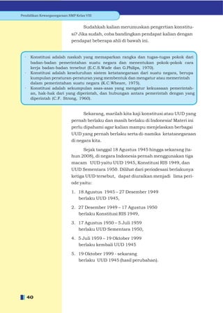 Pendidikan Kewarganegaraan SMP Kelas VIII


                                    Sudahkah kalian merumuskan pengertian konstitu-
                             si? Jika sudah, coba bandingkan pendapat kalian dengan
                             pendapat beberapa ahli di bawah ini.


  ·    Konstitusi adalah naskah yang memaparkan rangka dan tugas-tugas pokok dari
       badan-badan pemerintahan suatu negara dan menentukan pokok-pokok cara
       kerja badan-badan tersebut (E.C.S.Wade dan G.Philips, 1970).
  ·    Konstitusi adalah keseluruhan sistem ketatanegaraan dari suatu negara, berupa
       kumpulan peraturan-peraturan yang membentuk dan mengatur atau memerintah
       dalam pemerintahan suatu negara (K.C.Wheare, 1975).
  ·    Konstitusi adalah sekumpulan asas-asas yang mengatur kekuasaan pemerintah-
       an, hak-hak dari yang diperintah, dan hubungan antara pemerintah dengan yang
       diperintah (C.F. Strong, 1960).


                                    Sekarang, marilah kita kaji konstitusi atau UUD yang
                             pernah berlaku dan masih berlaku di Indonesia! Materi ini
                             perlu dipahami agar kalian mampu menjelaskan berbagai
                             UUD yang pernah berlaku serta di-namika ketatanegaraan
                             di negara kita.

                                  Sejak tanggal 18 Agustus 1945 hingga sekarang (ta-
                             hun 2008), di negara Indonesia pernah menggunakan tiga
                             macam UUD yaitu UUD 1945, Konstitusi RIS 1949, dan
                             UUD Sementara 1950. Dilihat dari periodesasi berlakunya
                             ketiga UUD tersebut, dapat diuraikan menjadi lima peri-
                             ode yaitu:

                             1. 18 Agustus 1945 – 27 Desember 1949
                                berlaku UUD 1945,

                             2. 27 Desember 1949 – 17 Agustus 1950
                                berlaku Konstitusi RIS 1949,

                             3. 17 Agustus 1950 – 5 Juli 1959
                                berlaku UUD Sementara 1950,

                             4. 5 Juli 1959 – 19 Oktober 1999
                                berlaku kembali UUD 1945

                             5. 19 Oktober 1999 - sekarang
                                berlaku UUD 1945 (hasil perubahan).




      40
 